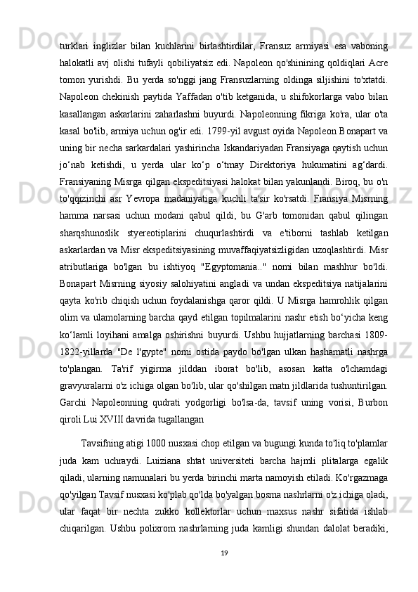 turklari   inglizlar   bilan   kuchlarini   birlashtirdilar,   Fransuz   armiyasi   esa   vaboning
halokatli avj olishi  tufayli qobiliyatsiz  edi. Napoleon qo'shinining qoldiqlari  Acre
tomon   yurishdi.   Bu   yerda   so'nggi   jang   Fransuzlarning   oldinga   siljishini   to'xtatdi.
Napoleon   chekinish   paytida   Yaffadan   o'tib   ketganida,   u   shifokorlarga   vabo   bilan
kasallangan   askarlarini   zaharlashni   buyurdi.   Napoleonning   fikriga   ko'ra,   ular   o'ta
kasal bo'lib, armiya uchun og'ir edi. 1799-yil avgust oyida Napoleon Bonapart va
uning bir necha sarkardalari yashirincha Iskandariyadan Fransiyaga qaytish uchun
jo‘nab   ketishdi,   u   yerda   ular   ko‘p   o‘tmay   Direktoriya   hukumatini   ag‘dardi.
Fransiyaning Misrga qilgan ekspeditsiyasi halokat bilan yakunlandi. Biroq, bu o'n
to'qqizinchi   asr   Yevropa   madaniyatiga   kuchli   ta'sir   ko'rsatdi.   Fransiya   Misrning
hamma   narsasi   uchun   modani   qabul   qildi,   bu   G'arb   tomonidan   qabul   qilingan
sharqshunoslik   styereotiplarini   chuqurlashtirdi   va   e'tiborni   tashlab   ketilgan
askarlardan va Misr ekspeditsiyasining muvaffaqiyatsizligidan uzoqlashtirdi. Misr
atributlariga   bo'lgan   bu   ishtiyoq   "Egyptomania.."   nomi   bilan   mashhur   bo'ldi.
Bonapart   Misrning   siyosiy   salohiyatini   angladi   va   undan   ekspeditsiya   natijalarini
qayta   ko'rib   chiqish   uchun   foydalanishga   qaror   qildi.   U   Misrga   hamrohlik   qilgan
olim va ulamolarning barcha qayd etilgan topilmalarini nashr etish bo‘yicha keng
ko‘lamli   loyihani   amalga   oshirishni   buyurdi.   Ushbu   hujjatlarning   barchasi   1809-
1822-yillarda   "De   l'gypte"   nomi   ostida   paydo   bo'lgan   ulkan   hashamatli   nashrga
to'plangan.   Ta'rif   yigirma   jilddan   iborat   bo'lib,   asosan   katta   o'lchamdagi
gravyuralarni o'z ichiga olgan bo'lib, ular qo'shilgan matn jildlarida tushuntirilgan.
Garchi   Napoleonning   qudrati   yodgorligi   bo'lsa-da,   tavsif   uning   vorisi,   Burbon
qiroli Lui XVIII davrida tugallangan
        Tavsifning atigi 1000 nusxasi chop etilgan va bugungi kunda to'liq to'plamlar
juda   kam   uchraydi.   Luiziana   shtat   universiteti   barcha   hajmli   plitalarga   egalik
qiladi, ularning namunalari bu yerda birinchi marta namoyish etiladi. Ko'rgazmaga
qo'yilgan Tavsif nusxasi ko'plab qo'lda bo'yalgan bosma nashrlarni o'z ichiga oladi,
ular   faqat   bir   nechta   zukko   kollektorlar   uchun   maxsus   nashr   sifatida   ishlab
chiqarilgan.   Ushbu   polixrom   nashrlarning   juda   kamligi   shundan   dalolat   beradiki,
19 