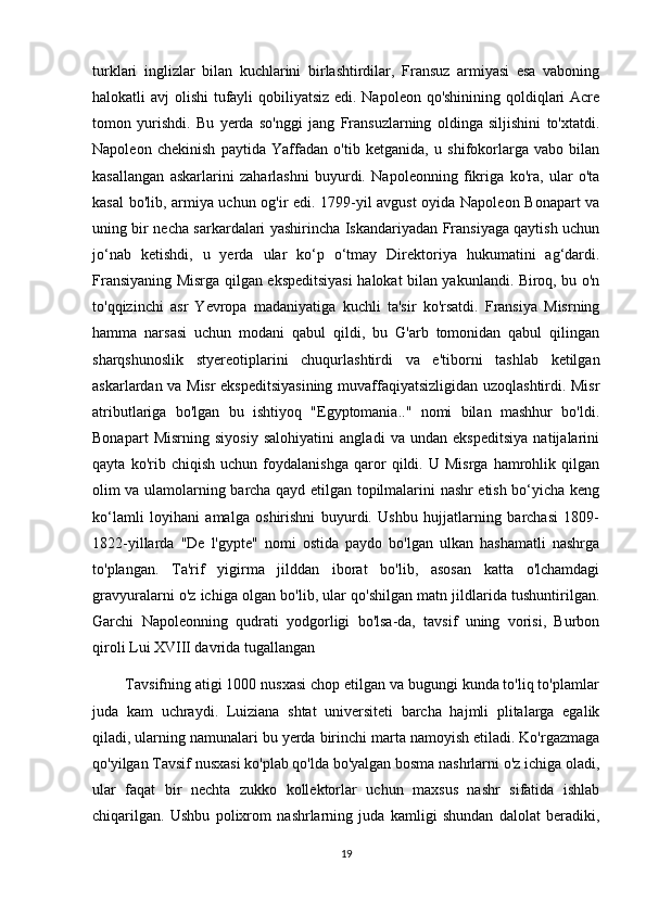 turklari   inglizlar   bilan   kuchlarini   birlashtirdilar,   Fransuz   armiyasi   esa   vaboning
halokatli avj olishi  tufayli qobiliyatsiz  edi. Napoleon qo'shinining qoldiqlari  Acre
tomon   yurishdi.   Bu   yerda   so'nggi   jang   Fransuzlarning   oldinga   siljishini   to'xtatdi.
Napoleon   chekinish   paytida   Yaffadan   o'tib   ketganida,   u   shifokorlarga   vabo   bilan
kasallangan   askarlarini   zaharlashni   buyurdi.   Napoleonning   fikriga   ko'ra,   ular   o'ta
kasal bo'lib, armiya uchun og'ir edi. 1799-yil avgust oyida Napoleon Bonapart va
uning bir necha sarkardalari yashirincha Iskandariyadan Fransiyaga qaytish uchun
jo‘nab   ketishdi,   u   yerda   ular   ko‘p   o‘tmay   Direktoriya   hukumatini   ag‘dardi.
Fransiyaning Misrga qilgan ekspeditsiyasi halokat bilan yakunlandi. Biroq, bu o'n
to'qqizinchi   asr   Yevropa   madaniyatiga   kuchli   ta'sir   ko'rsatdi.   Fransiya   Misrning
hamma   narsasi   uchun   modani   qabul   qildi,   bu   G'arb   tomonidan   qabul   qilingan
sharqshunoslik   styereotiplarini   chuqurlashtirdi   va   e'tiborni   tashlab   ketilgan
askarlardan va Misr ekspeditsiyasining muvaffaqiyatsizligidan uzoqlashtirdi. Misr
atributlariga   bo'lgan   bu   ishtiyoq   "Egyptomania.."   nomi   bilan   mashhur   bo'ldi.
Bonapart   Misrning   siyosiy   salohiyatini   angladi   va   undan   ekspeditsiya   natijalarini
qayta   ko'rib   chiqish   uchun   foydalanishga   qaror   qildi.   U   Misrga   hamrohlik   qilgan
olim va ulamolarning barcha qayd etilgan topilmalarini nashr etish bo‘yicha keng
ko‘lamli   loyihani   amalga   oshirishni   buyurdi.   Ushbu   hujjatlarning   barchasi   1809-
1822-yillarda   "De   l'gypte"   nomi   ostida   paydo   bo'lgan   ulkan   hashamatli   nashrga
to'plangan.   Ta'rif   yigirma   jilddan   iborat   bo'lib,   asosan   katta   o'lchamdagi
gravyuralarni o'z ichiga olgan bo'lib, ular qo'shilgan matn jildlarida tushuntirilgan.
Garchi   Napoleonning   qudrati   yodgorligi   bo'lsa-da,   tavsif   uning   vorisi,   Burbon
qiroli Lui XVIII davrida tugallangan
        Tavsifning atigi 1000 nusxasi chop etilgan va bugungi kunda to'liq to'plamlar
juda   kam   uchraydi.   Luiziana   shtat   universiteti   barcha   hajmli   plitalarga   egalik
qiladi, ularning namunalari bu yerda birinchi marta namoyish etiladi. Ko'rgazmaga
qo'yilgan Tavsif nusxasi ko'plab qo'lda bo'yalgan bosma nashrlarni o'z ichiga oladi,
ular   faqat   bir   nechta   zukko   kollektorlar   uchun   maxsus   nashr   sifatida   ishlab
chiqarilgan.   Ushbu   polixrom   nashrlarning   juda   kamligi   shundan   dalolat   beradiki,
19