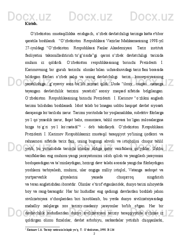 Kirish.
     O‘zbekiston  mustaqillikka  erishgach,  o‘zbek davlatchiligi tarixiga katta e'tibor
qaratila boshlandi.   “O‘zbekiston   Respublikasi  Vazirlar Mahkamasining 1998-yil
27-iyuldagi   “O‘zbekiston     Respublikasi   Fanlar   Akademiyasi     Tarix     instituti
faoliyatini     takomillashtirish   to‘g‘risida”gi     qarori   o‘zbek     davlatchiligi     tarixida
muhim   iz   qoldirdi.   O`zbekiston   respublikasining   birinchi   Prezidenti   I.
Karimovning  bir  guruh  tarixchi  olimlar bilan  uchrashuvidagi tarix fani borasida
bildirgan   fikrlari   o‘zbek   xalqi   va   uning   davlatchiligi     tarixi     konsepsiyasining
yaratilishiga     g‘oyaviy   asos   bo‘lib   xizmat   qildi.   Unda   “ilmiy     nuqtai     nazarga
tayangan     davlatchilik     tarixini     yaratish”   asosiy     maqsad   sifatida     belgilangan.
O`zbekiston     Respublikasining   birinchi   Prezidenti     I.   Karimov   “o`zlikni   anglash
tarixni   bilishdan   boshlanadi.   Isbot   talab   bo`lmagan   ushbu   haqiqat   davlat   siyosati
darajasiga ko`tarilishi zarur. Tarixni yoritishda bir yoqlamalikka, sub е ktiv fikrlarga
yo`l   qo`ymaslik   zarur,   faqat   bahs,   munozara,   tahlil   m е vasi   bo`lgan   xulosalargina
bizga   to`g`ri   yo`l   ko`rsatadi” 1
  -   deb   takidlaydi.   O‘zbekiston   Respublikasi
Prezidenti   I.   Karimov   Respublikamiz   mustaqil   taraqqiyot   yo'lining   ijodkori   va
rahnamosi   sifatida   tarix   fani,   uning   bugungi   ahvoli   va   istiqbolini   chuqur   tahlil
yetib,   bu   yo'nalishda   tarixchi   olimlar   oldiga   qator   vazifalarni   qo‘ydilar.   Ushbu
vazifalardan  eng muhimi-yangi  jamiyatimizni  isloh qilish  va yangilash jarayonini
boshqaradigan va ta’minlaydigan, hozirgi davr talabi asosida yangicha fikrlaydigan
yoshlami   tarbiyalash,   muhimi,   ular   ongiga   milliy   istiqlol,   Vatanga   sadoqat   va
yurtparvarlik   g'oyalarini   yanada   chuqurroq   singdirish
va teran anglatishdan iboratdir.  Olimlar e’tirof etganlaridek, dunyo tarixi nihoyatda
boy   va   rang-barangdir.   Har   bir   hududlar   eng   qadimgi   davrlardan   boshlab   jahon
sivilizatsiyasi   o'choqlaridan   biri   hisoblanib,   bu   yerda   dunyo   sivilizatsiyasidagi
mahalliy   xalqlarga   xos   tarixiy-madaniy   jarayonlar   bo'lib   o'tgan.   Har   bir
davlatchilik   hududlaridan   dunyo   sivilizatsiyasi   tarixiy   taraqqiyotida   o'chmas   iz
qoldirgan   olimu   fuzalolar,   davlat   arbobiyu,   sarkardalar   yetishib   chiqqanlarki,
1
 Karimov I. А . Tarixiy xotirasiz kelajak yo q. T.: O zbekiston, 1998. B.136ʼ ʼ
2 