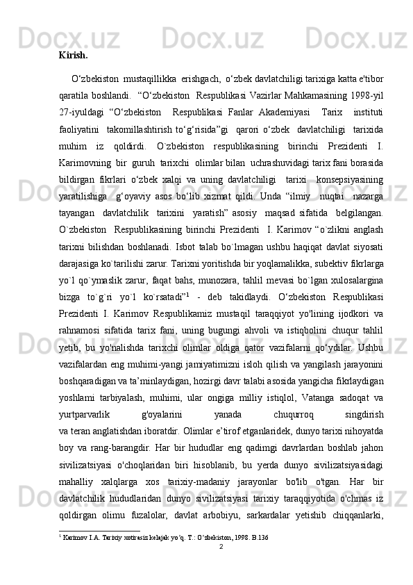 Kirish.
     O‘zbekiston  mustaqillikka  erishgach,  o‘zbek davlatchiligi tarixiga katta e'tibor
qaratila boshlandi.   “O‘zbekiston   Respublikasi  Vazirlar Mahkamasining 1998-yil
27-iyuldagi   “O‘zbekiston     Respublikasi   Fanlar   Akademiyasi     Tarix     instituti
faoliyatini     takomillashtirish   to‘g‘risida”gi     qarori   o‘zbek     davlatchiligi     tarixida
muhim   iz   qoldirdi.   O`zbekiston   respublikasining   birinchi   Prezidenti   I.
Karimovning  bir  guruh  tarixchi  olimlar bilan  uchrashuvidagi tarix fani borasida
bildirgan   fikrlari   o‘zbek   xalqi   va   uning   davlatchiligi     tarixi     konsepsiyasining
yaratilishiga     g‘oyaviy   asos   bo‘lib   xizmat   qildi.   Unda   “ilmiy     nuqtai     nazarga
tayangan     davlatchilik     tarixini     yaratish”   asosiy     maqsad   sifatida     belgilangan.
O`zbekiston     Respublikasining   birinchi   Prezidenti     I.   Karimov   “o`zlikni   anglash
tarixni   bilishdan   boshlanadi.   Isbot   talab   bo`lmagan   ushbu   haqiqat   davlat   siyosati
darajasiga ko`tarilishi zarur. Tarixni yoritishda bir yoqlamalikka, sub е ktiv fikrlarga
yo`l   qo`ymaslik   zarur,   faqat   bahs,   munozara,   tahlil   m е vasi   bo`lgan   xulosalargina
bizga   to`g`ri   yo`l   ko`rsatadi” 1
  -   deb   takidlaydi.   O‘zbekiston   Respublikasi
Prezidenti   I.   Karimov   Respublikamiz   mustaqil   taraqqiyot   yo'lining   ijodkori   va
rahnamosi   sifatida   tarix   fani,   uning   bugungi   ahvoli   va   istiqbolini   chuqur   tahlil
yetib,   bu   yo'nalishda   tarixchi   olimlar   oldiga   qator   vazifalarni   qo‘ydilar.   Ushbu
vazifalardan  eng muhimi-yangi  jamiyatimizni  isloh qilish  va yangilash jarayonini
boshqaradigan va ta’minlaydigan, hozirgi davr talabi asosida yangicha fikrlaydigan
yoshlami   tarbiyalash,   muhimi,   ular   ongiga   milliy   istiqlol,   Vatanga   sadoqat   va
yurtparvarlik   g'oyalarini   yanada   chuqurroq   singdirish
va teran anglatishdan iboratdir.  Olimlar e’tirof etganlaridek, dunyo tarixi nihoyatda
boy   va   rang-barangdir.   Har   bir   hududlar   eng   qadimgi   davrlardan   boshlab   jahon
sivilizatsiyasi   o'choqlaridan   biri   hisoblanib,   bu   yerda   dunyo   sivilizatsiyasidagi
mahalliy   xalqlarga   xos   tarixiy-madaniy   jarayonlar   bo'lib   o'tgan.   Har   bir
davlatchilik   hududlaridan   dunyo   sivilizatsiyasi   tarixiy   taraqqiyotida   o'chmas   iz
qoldirgan   olimu   fuzalolar,   davlat   arbobiyu,   sarkardalar   yetishib   chiqqanlarki,
1
 Karimov I. А . Tarixiy xotirasiz kelajak yo q. T.: O zbekiston, 1998. B.136ʼ ʼ
2