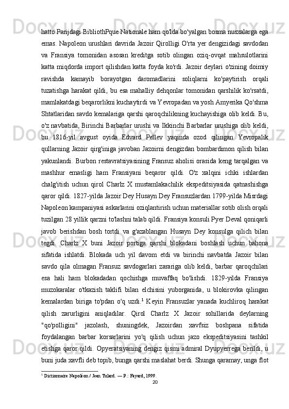 hatto Parijdagi BibliothPque Nationale ham qo'lda bo'yalgan bosma nusxalarga ega
emas.  Napoleon urushlari  davrida Jazoir  Qirolligi  O'rta yer  dengizidagi  savdodan
va   Fransiya   tomonidan   asosan   kreditga   sotib   olingan   oziq-ovqat   mahsulotlarini
katta miqdorda import qilishdan katta foyda ko'rdi. Jazoir deylari o'zining doimiy
ravishda   kamayib   borayotgan   daromadlarini   soliqlarni   ko'paytirish   orqali
tuzatishga harakat  qildi, bu esa  mahalliy dehqonlar tomonidan qarshilik ko'rsatdi,
mamlakatdagi beqarorlikni kuchaytirdi va Yevropadan va yosh Amyerika Qo'shma
Shtatlaridan savdo kemalariga qarshi qaroqchilikning kuchayishiga olib keldi. Bu,
o'z navbatida, Birinchi Barbarlar urushi va Ikkinchi Barbarlar urushiga olib keldi,
bu   1816-yil   avgust   oyida   Edvard   Pellev   yaqinda   ozod   qilingan   Yevropalik
qullarning  Jazoir   qirg'iniga  javoban  Jazoirni  dengizdan  bombardimon qilish  bilan
yakunlandi.  Burbon   restavratsiyasining   Fransuz   aholisi   orasida   keng   tarqalgan   va
mashhur   emasligi   ham   Fransiyani   beqaror   qildi.   O'z   xalqini   ichki   ishlardan
chalg'itish   uchun   qirol   Charlz   X   mustamlakachilik   ekspeditsiyasida   qatnashishga
qaror qildi. 1827-yilda Jazoir Dey Husayn Dey Fransuzlardan 1799-yilda Misrdagi
Napoleon kampaniyasi askarlarini oziqlantirish uchun materiallar sotib olish orqali
tuzilgan 28 yillik qarzni to'lashni talab qildi. Fransiya konsuli Pyer Deval qoniqarli
javob   berishdan   bosh   tortdi   va   g'azablangan   Husayn   Dey   konsulga   qilich   bilan
tegdi.   Charlz   X   buni   Jazoir   portiga   qarshi   blokadani   boshlash   uchun   bahona
sifatida   ishlatdi.   Blokada   uch   yil   davom   etdi   va   birinchi   navbatda   Jazoir   bilan
savdo   qila   olmagan   Fransuz   savdogarlari   zarariga   olib   keldi,   barbar   qaroqchilari
esa   hali   ham   blokadadan   qochishga   muvaffaq   bo'lishdi.   1829-yilda   Fransiya
muzokaralar   o'tkazish   taklifi   bilan   elchisini   yuborganida,   u   blokirovka   qilingan
kemalardan   biriga   to'pdan   o'q   uzdi. 1
  Keyin   Fransuzlar   yanada   kuchliroq   harakat
qilish   zarurligini   aniqladilar.   Qirol   Charlz   X   Jazoir   sohillarida   deylarning
"qo'polligini"   jazolash,   shuningdek,   Jazoirdan   xavfsiz   boshpana   sifatida
foydalangan   barbar   korsarlarini   yo'q   qilish   uchun   jazo   ekspeditsiyasini   tashkil
etishga   qaror   qildi.  Opyeratsiyaning   dengiz   qismi   admiral   Dyupyerrega   berildi,   u
buni juda xavfli deb topib, bunga qarshi maslahat berdi. Shunga qaramay, unga flot
1
  Dictionnaire Napoléon / Jean Tulard.   —   P. : Fayard, 1999.
20 