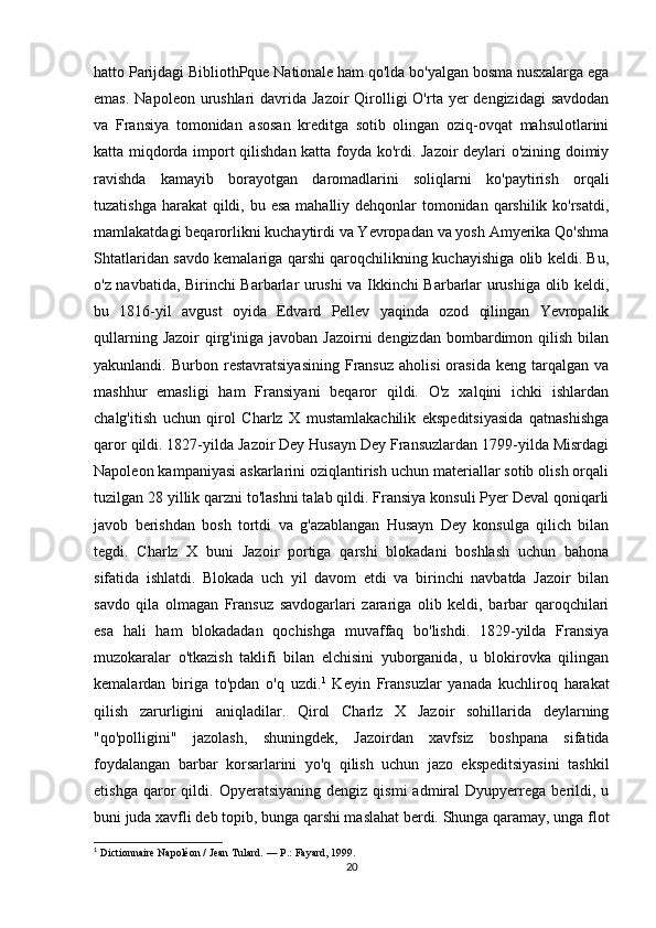 hatto Parijdagi BibliothPque Nationale ham qo'lda bo'yalgan bosma nusxalarga ega
emas.  Napoleon urushlari  davrida Jazoir  Qirolligi  O'rta yer  dengizidagi  savdodan
va   Fransiya   tomonidan   asosan   kreditga   sotib   olingan   oziq-ovqat   mahsulotlarini
katta miqdorda import qilishdan katta foyda ko'rdi. Jazoir deylari o'zining doimiy
ravishda   kamayib   borayotgan   daromadlarini   soliqlarni   ko'paytirish   orqali
tuzatishga harakat  qildi, bu esa  mahalliy dehqonlar tomonidan qarshilik ko'rsatdi,
mamlakatdagi beqarorlikni kuchaytirdi va Yevropadan va yosh Amyerika Qo'shma
Shtatlaridan savdo kemalariga qarshi qaroqchilikning kuchayishiga olib keldi. Bu,
o'z navbatida, Birinchi Barbarlar urushi va Ikkinchi Barbarlar urushiga olib keldi,
bu   1816-yil   avgust   oyida   Edvard   Pellev   yaqinda   ozod   qilingan   Yevropalik
qullarning  Jazoir   qirg'iniga  javoban  Jazoirni  dengizdan  bombardimon qilish  bilan
yakunlandi.  Burbon   restavratsiyasining   Fransuz   aholisi   orasida   keng   tarqalgan   va
mashhur   emasligi   ham   Fransiyani   beqaror   qildi.   O'z   xalqini   ichki   ishlardan
chalg'itish   uchun   qirol   Charlz   X   mustamlakachilik   ekspeditsiyasida   qatnashishga
qaror qildi. 1827-yilda Jazoir Dey Husayn Dey Fransuzlardan 1799-yilda Misrdagi
Napoleon kampaniyasi askarlarini oziqlantirish uchun materiallar sotib olish orqali
tuzilgan 28 yillik qarzni to'lashni talab qildi. Fransiya konsuli Pyer Deval qoniqarli
javob   berishdan   bosh   tortdi   va   g'azablangan   Husayn   Dey   konsulga   qilich   bilan
tegdi.   Charlz   X   buni   Jazoir   portiga   qarshi   blokadani   boshlash   uchun   bahona
sifatida   ishlatdi.   Blokada   uch   yil   davom   etdi   va   birinchi   navbatda   Jazoir   bilan
savdo   qila   olmagan   Fransuz   savdogarlari   zarariga   olib   keldi,   barbar   qaroqchilari
esa   hali   ham   blokadadan   qochishga   muvaffaq   bo'lishdi.   1829-yilda   Fransiya
muzokaralar   o'tkazish   taklifi   bilan   elchisini   yuborganida,   u   blokirovka   qilingan
kemalardan   biriga   to'pdan   o'q   uzdi. 1
  Keyin   Fransuzlar   yanada   kuchliroq   harakat
qilish   zarurligini   aniqladilar.   Qirol   Charlz   X   Jazoir   sohillarida   deylarning
"qo'polligini"   jazolash,   shuningdek,   Jazoirdan   xavfsiz   boshpana   sifatida
foydalangan   barbar   korsarlarini   yo'q   qilish   uchun   jazo   ekspeditsiyasini   tashkil
etishga   qaror   qildi.  Opyeratsiyaning   dengiz   qismi   admiral   Dyupyerrega   berildi,   u
buni juda xavfli deb topib, bunga qarshi maslahat berdi. Shunga qaramay, unga flot
1
  Dictionnaire Napoléon / Jean Tulard.   —   P. : Fayard, 1999.
20