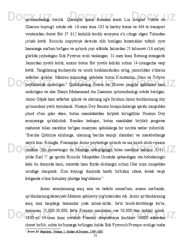 qo'mondonligi   berildi.   Quruqlik   qismi   Burmon   konti   Lui   Avgust   Viktor   de
Ghaisne buyrug'i  ostida edi. 16-may kuni 103 ta harbiy kema va 464 ta transport
vositasidan   iborat   flot   37   612   kishilik   kuchli   armiyani   o'z   ichiga   olgan   Tulondan
jo'nab   ketdi.   Birinchi   impyeriya   davrida   olib   borilgan   kuzatishlar   tufayli   yyer
hammaga ma'lum bo'lgan va qo'nish joyi sifatida Jazoirdan 25 kilometr (16 milya)
g'arbda   joylashgan   Sidi   Fyerrux   oroli   tanlangan.   31-may   kuni   flotning   avangardi
Jazoirdan   yyetib   keldi,   ammo   butun   flot   yyetib   kelishi   uchun   14-iyungacha   vaqt
ketdi. Tanglikning kuchayishi  va  urush  boshlanishidan  so'ng,  jazoirliklar  o'zlarini
safarbar   qildilar.   Maxzen   tizimidagi   qabilalar   butun   Konstantin,   Oran   va   Tittyeri
beyliklarida   undirilgan. 1
  Qobiliyaning   Zvava   va   Iflissen   jangchi   qabilalari   ham
undirilgan va ular Shayx Muhammad ibn Zaamum qo'mondonligi ostida berilgan.
Jazoir Odjak ham safarbar qilindi va ularning og'a Ibrohim Jazoir kuchlarining oliy
qo'mondoni yetib tayinlandi. Husayn Dey fransuz bosqinchilariga qarshi muqaddas
jihod   e'lon   qilar   ekan,   butun   mamlakatdan   ko'plab   ko'ngillilar   Husayn   Dey
armiyasiga   qo'shilishdi.   Bundan   tashqari,   butun   mamlakat   bo'ylab   jangovar
mahorati   bilan   mashhur   bo'lgan   muayyan   qabilalarga   bir   nechta   xatlar   yuborildi.
“Barcha   Qobiliya   aholisiga,   ularning   barcha   taniqli   shaxslari   va   marabotlariga
xayrli kun. Bilingki, Fransuzlar Jazoir poytaxtiga qo'nish va uni bosib olish rejasini
tuzdilar.   Siz   jasoratingiz   va   Islomga   sodiqligingiz   bilan   mashhur   xalqsiz.   1541-
yilda   Karl   V   ga   qarshi   Birinchi   Muqaddas   Urushda   qatnashgan   ota-bobolaringiz
kabi  bu  dunyoda  ham, oxiratda ham   foyda olishingiz  uchun  Ular   sizni   muqaddas
urushga   chaqiradi.   Kim   keyingi   dunyoda   baxtli   bo'lishni   istasa,   kerak   vaqti
kelganda o'zini butunlay jihodga bag'ishlasin.”
            Jazoir   armiyasining   aniq   soni   va   tarkibi   noma'lum,   ammo   ma'lumki,
qo'shinlarning aksariyati Maxzen qabilaviy yig'imlaridan edi. Jazoir qo'shinlarining
aniq   soni   haqidagi   taxminlar   juda   xilma-xildir,   ba'zi   hisob-kitoblarga   ko'ra,
taxminan   25,000-30,000,   ba'zi   Fransuz   manbalari   esa   50,000   tani   tashkil   qiladi.
1830-yil   14-iyun   kuni   yertalab   Fransuz   ekspeditsiya   kuchlari   34000   askardan
iborat bo'lib, uchta bo'linmaga bo'lingan holda Sidi Fyerruch Presque-oroliga tusha
1
  Broers M.   Napoleon. Volume 1. Soldier of Destiny, 1769–1805
21