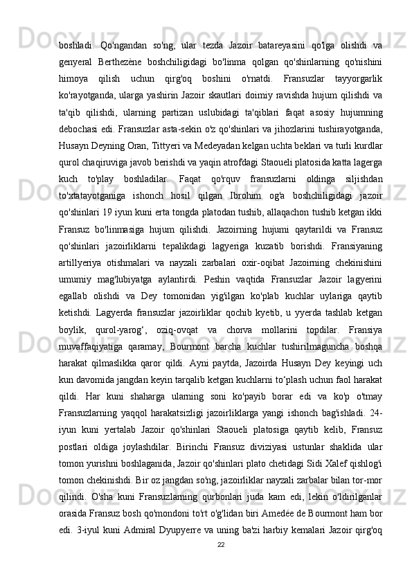 boshladi.   Qo'ngandan   so'ng,   ular   tezda   Jazoir   batareyasini   qo'lga   olishdi   va
genyeral   Berthezène   boshchiligidagi   bo'linma   qolgan   qo'shinlarning   qo'nishini
himoya   qilish   uchun   qirg'oq   boshini   o'rnatdi.   Fransuzlar   tayyorgarlik
ko'rayotganda,   ularga   yashirin  Jazoir   skautlari   doimiy  ravishda   hujum   qilishdi   va
ta'qib   qilishdi,   ularning   partizan   uslubidagi   ta'qiblari   faqat   asosiy   hujumning
debochasi  edi. Fransuzlar  asta-sekin o'z qo'shinlari va jihozlarini tushirayotganda,
Husayn Deyning Oran, Tittyeri va Medeyadan kelgan uchta beklari va turli kurdlar
qurol chaqiruviga javob berishdi va yaqin atrofdagi Staoueli platosida katta lagerga
kuch   to'play   boshladilar.   Faqat   qo'rquv   fransuzlarni   oldinga   siljishdan
to'xtatayotganiga   ishonch   hosil   qilgan   Ibrohim   og'a   boshchiligidagi   jazoir
qo'shinlari 19 iyun kuni erta tongda platodan tushib, allaqachon tushib ketgan ikki
Fransuz   bo'linmasiga   hujum   qilishdi.   Jazoirning   hujumi   qaytarildi   va   Fransuz
qo'shinlari   jazoirliklarni   tepalikdagi   lagyeriga   kuzatib   borishdi.   Fransiyaning
artillyeriya   otishmalari   va   nayzali   zarbalari   oxir-oqibat   Jazoirning   chekinishini
umumiy   mag'lubiyatga   aylantirdi.   Peshin   vaqtida   Fransuzlar   Jazoir   lagyerini
egallab   olishdi   va   Dey   tomonidan   yig'ilgan   ko'plab   kuchlar   uylariga   qaytib
ketishdi.   Lagyerda   fransuzlar   jazoirliklar   qochib   kyetib,   u   yyerda   tashlab   ketgan
boylik,   qurol-yarog‘,   oziq-ovqat   va   chorva   mollarini   topdilar.   Fransiya
muvaffaqiyatiga   qaramay,   Bourmont   barcha   kuchlar   tushirilmaguncha   boshqa
harakat   qilmaslikka   qaror   qildi.   Ayni   paytda,   Jazoirda   Husayn   Dey   keyingi   uch
kun davomida jangdan keyin tarqalib ketgan kuchlarni to‘plash uchun faol harakat
qildi.   Har   kuni   shaharga   ularning   soni   ko'payib   borar   edi   va   ko'p   o'tmay
Fransuzlarning   yaqqol   harakatsizligi   jazoirliklarga   yangi   ishonch   bag'ishladi.   24-
iyun   kuni   yertalab   Jazoir   qo'shinlari   Staoueli   platosiga   qaytib   kelib,   Fransuz
postlari   oldiga   joylashdilar.   Birinchi   Fransuz   diviziyasi   ustunlar   shaklida   ular
tomon yurishni boshlaganida, Jazoir qo'shinlari plato chetidagi Sidi Xalef qishlog'i
tomon chekinishdi. Bir oz jangdan so'ng, jazoirliklar nayzali zarbalar bilan tor-mor
qilindi.   O'sha   kuni   Fransuzlarning   qurbonlari   juda   kam   edi,   lekin   o'ldirilganlar
orasida Fransuz bosh qo'mondoni to'rt o'g'lidan biri Amedée de Bourmont ham bor
edi. 3-iyul  kuni  Admiral  Dyupyerre va  uning ba'zi  harbiy kemalari  Jazoir  qirg'oq
22