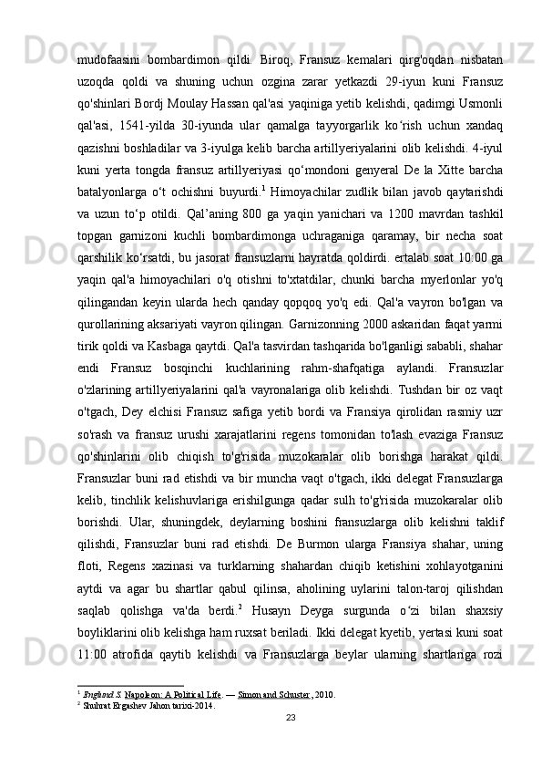 mudofaasini   bombardimon   qildi.   Biroq,   Fransuz   kemalari   qirg'oqdan   nisbatan
uzoqda   qoldi   va   shuning   uchun   ozgina   zarar   yetkazdi   29-iyun   kuni   Fransuz
qo'shinlari Bordj Moulay Hassan qal'asi yaqiniga yetib kelishdi, qadimgi Usmonli
qal'asi,   1541-yilda   30-iyunda   ular   qamalga   tayyorgarlik   ko rish   uchun   xandaqʻ
qazishni boshladilar va 3-iyulga kelib barcha artillyeriyalarini olib kelishdi. 4-iyul
kuni   yerta   tongda   fransuz   artillyeriyasi   qo‘mondoni   genyeral   De   la   Xitte   barcha
batalyonlarga   o‘t   ochishni   buyurdi. 1
  Himoyachilar   zudlik   bilan   javob   qaytarishdi
va   uzun   to‘p   otildi.   Qal’aning   800   ga   yaqin   yanichari   va   1200   mavrdan   tashkil
topgan   garnizoni   kuchli   bombardimonga   uchraganiga   qaramay,   bir   necha   soat
qarshilik ko‘rsatdi, bu jasorat fransuzlarni hayratda qoldirdi. ertalab soat 10:00 ga
yaqin   qal'a   himoyachilari   o'q   otishni   to'xtatdilar,   chunki   barcha   myerlonlar   yo'q
qilingandan   keyin   ularda   hech   qanday   qopqoq   yo'q   edi.   Qal'a   vayron   bo'lgan   va
qurollarining aksariyati vayron qilingan. Garnizonning 2000 askaridan faqat yarmi
tirik qoldi va Kasbaga qaytdi. Qal'a tasvirdan tashqarida bo'lganligi sababli, shahar
endi   Fransuz   bosqinchi   kuchlarining   rahm-shafqatiga   aylandi.   Fransuzlar
o'zlarining artillyeriyalarini qal'a vayronalariga olib kelishdi. Tushdan  bir  oz vaqt
o'tgach,   Dey   elchisi   Fransuz   safiga   yetib   bordi   va   Fransiya   qirolidan   rasmiy   uzr
so'rash   va   fransuz   urushi   xarajatlarini   regens   tomonidan   to'lash   evaziga   Fransuz
qo'shinlarini   olib   chiqish   to'g'risida   muzokaralar   olib   borishga   harakat   qildi.
Fransuzlar  buni  rad etishdi  va bir muncha vaqt  o'tgach, ikki delegat  Fransuzlarga
kelib,   tinchlik   kelishuvlariga   erishilgunga   qadar   sulh   to'g'risida   muzokaralar   olib
borishdi.   Ular,   shuningdek,   deylarning   boshini   fransuzlarga   olib   kelishni   taklif
qilishdi,   Fransuzlar   buni   rad   etishdi.   De   Burmon   ularga   Fransiya   shahar,   uning
floti,   Regens   xazinasi   va   turklarning   shahardan   chiqib   ketishini   xohlayotganini
aytdi   va   agar   bu   shartlar   qabul   qilinsa,   aholining   uylarini   talon-taroj   qilishdan
saqlab   qolishga   va'da   berdi. 2
  Husayn   Deyga   surgunda   o zi   bilan   shaxsiy
ʻ
boyliklarini olib kelishga ham ruxsat beriladi. Ikki delegat kyetib, yertasi kuni soat
11:00   atrofida   qaytib   kelishdi   va   Fransuzlarga   beylar   ularning   shartlariga   rozi
1
  Englund S.   Napoleon: A Political Life .   —   Simon and Schuster , 2010.
2
  Shuhrat Ergashev Jahon tarixi-2014.
23
