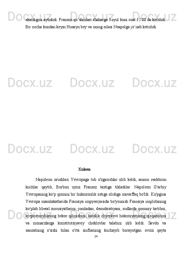 ekanligini aytishdi. Fransuz qo shinlari shaharga 5-iyul kuni soat 12:00 da kirishdi.ʻ
Bir necha kundan keyin Husayn bey va uning oilasi Neapolga jo‘nab ketishdi.
                                                     
                                                   Xulosa
            Napoleon   urushlari   Yevropaga   tub   o ' zgarishlar   olib   keldi ,   ammo   reaktsion
kuchlar   qaytib ,   Burbon   uyini   Fransuz   taxtiga   tikladilar .   Napoleon   G'arbiy
Yevropaning ko'p qismini bir hukmronlik ostiga olishga muvaffaq bo'ldi. Ko'pgina
Yevropa mamlakatlarida Fransiya impyeriyasida  bo'ysunish  Fransiya inqilobining
ko'plab liberal xususiyatlarini, jumladan, demokratiyani, sudlarda qonuniy tartibni,
krepostnoylikning bekor qilinishini, katolik chyerkovi hokimiyatining qisqarishini
va   monarxlarga   konstitutsiyaviy   cheklovlar   talabini   olib   keldi.   Savdo   va
sanoatning   o'sishi   bilan   o'rta   sinflarning   kuchayib   borayotgan   ovozi   qayta
24