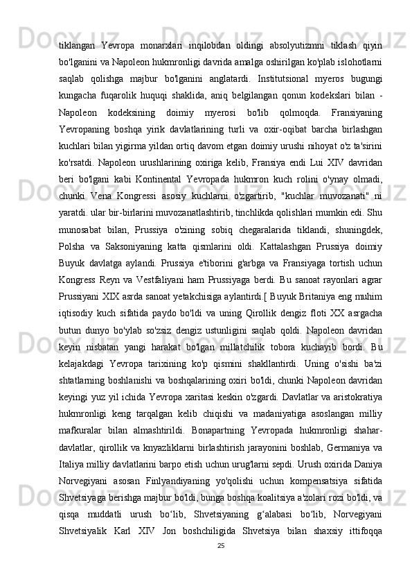 tiklangan   Yevropa   monarxlari   inqilobdan   oldingi   absolyutizmni   tiklash   qiyin
bo'lganini va Napoleon hukmronligi davrida amalga oshirilgan ko'plab islohotlarni
saqlab   qolishga   majbur   bo'lganini   anglatardi.   Institutsional   myeros   bugungi
kungacha   fuqarolik   huquqi   shaklida,   aniq   belgilangan   qonun   kodekslari   bilan   -
Napoleon   kodeksining   doimiy   myerosi   bo'lib   qolmoqda.   Fransiyaning
Yevropaning   boshqa   yirik   davlatlarining   turli   va   oxir-oqibat   barcha   birlashgan
kuchlari bilan yigirma yildan ortiq davom etgan doimiy urushi nihoyat o'z ta'sirini
ko'rsatdi.   Napoleon   urushlarining   oxiriga   kelib,   Fransiya   endi   Lui   XIV   davridan
beri   bo'lgani   kabi   Kontinental   Yevropada   hukmron   kuch   rolini   o'ynay   olmadi,
chunki   Vena   Kongressi   asosiy   kuchlarni   o'zgartirib,   "kuchlar   muvozanati"   ni
yaratdi. ular bir-birlarini muvozanatlashtirib, tinchlikda qolishlari mumkin edi. Shu
munosabat   bilan,   Prussiya   o'zining   sobiq   chegaralarida   tiklandi,   shuningdek,
Polsha   va   Saksoniyaning   katta   qismlarini   oldi.   Kattalashgan   Prussiya   doimiy
Buyuk   davlatga   aylandi.   Prussiya   e'tiborini   g'arbga   va   Fransiyaga   tortish   uchun
Kongress   Reyn   va   Vestfaliyani   ham   Prussiyaga   berdi.   Bu   sanoat   rayonlari   agrar
Prussiyani XIX asrda sanoat yetakchisiga aylantirdi.[ Buyuk Britaniya eng muhim
iqtisodiy   kuch   sifatida   paydo   bo'ldi   va   uning   Qirollik   dengiz   floti   XX   asrgacha
butun   dunyo   bo'ylab   so'zsiz   dengiz   ustunligini   saqlab   qoldi.   Napoleon   davridan
keyin   nisbatan   yangi   harakat   bo'lgan   millatchilik   tobora   kuchayib   bordi.   Bu
kelajakdagi   Yevropa   tarixining   ko'p   qismini   shakllantirdi.   Uning   o'sishi   ba'zi
shtatlarning boshlanishi  va boshqalarining oxiri bo'ldi, chunki Napoleon davridan
keyingi yuz yil ichida Yevropa xaritasi keskin o'zgardi. Davlatlar va aristokratiya
hukmronligi   keng   tarqalgan   kelib   chiqishi   va   madaniyatiga   asoslangan   milliy
mafkuralar   bilan   almashtirildi.   Bonapartning   Yevropada   hukmronligi   shahar-
davlatlar,   qirollik   va   knyazliklarni   birlashtirish   jarayonini   boshlab,   Germaniya   va
Italiya milliy davlatlarini barpo etish uchun urug'larni sepdi. Urush oxirida Daniya
Norvegiyani   asosan   Finlyandiyaning   yo'qolishi   uchun   kompensatsiya   sifatida
Shvetsiyaga berishga majbur bo'ldi, bunga boshqa koalitsiya a'zolari rozi bo'ldi, va
qisqa   muddatli   urush   bo lib,   Shvetsiyaning   g alabasi   bo lib,   Norvegiyaniʻ ʻ ʻ
Shvetsiyalik   Karl   XIV   Jon   boshchiligida   Shvetsiya   bilan   shaxsiy   ittifoqqa
25