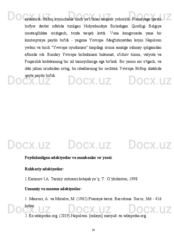 aylantirdi. Ittifoq keyinchalik tinch yo'l bilan tarqatib yuborildi. Fransiyaga qarshi
bufyer   davlat   sifatida   tuzilgan   Nidyerlandiya   Birlashgan   Qirolligi   Belgiya
mustaqillikka   erishgach,   tezda   tarqab   ketdi.   Vena   kongressida   yana   bir
kontseptsiya   paydo   bo'ldi   -   yagona   Yevropa.   Mag'lubiyatdan   keyin   Napoleon
yerkin va tinch "Yevropa uyushmasi" haqidagi orzusi amalga oshmay qolganidan
afsusda   edi.   Bunday   Yevropa   birlashmasi   hukumat,   o'lchov   tizimi,   valyuta   va
Fuqarolik   kodeksining   bir   xil   tamoyillariga   ega   bo'ladi.   Bir   yarim   asr   o'tgach,   va
ikki   jahon   urushidan   so'ng,   bu   ideallarning   bir   nechtasi   Yevropa   Ittifoqi   shaklida
qayta paydo bo'ldi.
Foydalanilgan adabiyotlar va manbaalar ro`yxati:
Rahbariy adabiyotlar:
1.Karimov I.А. Tarixiy xotirasiz kelajak yo q. T.: O zbekiston, 1998.ʼ ʼ
Umumiy va maxsus adabiyotlar:
1.  Maurois, A. va Morales, M. (1962).Fransiya tarixi. Barcelona: Surco, 366 - 416
betlar.
2. En.wikipedia.org. (2019).Napoleon. [onlayn] mavjud: en.wikipedia.org
26 