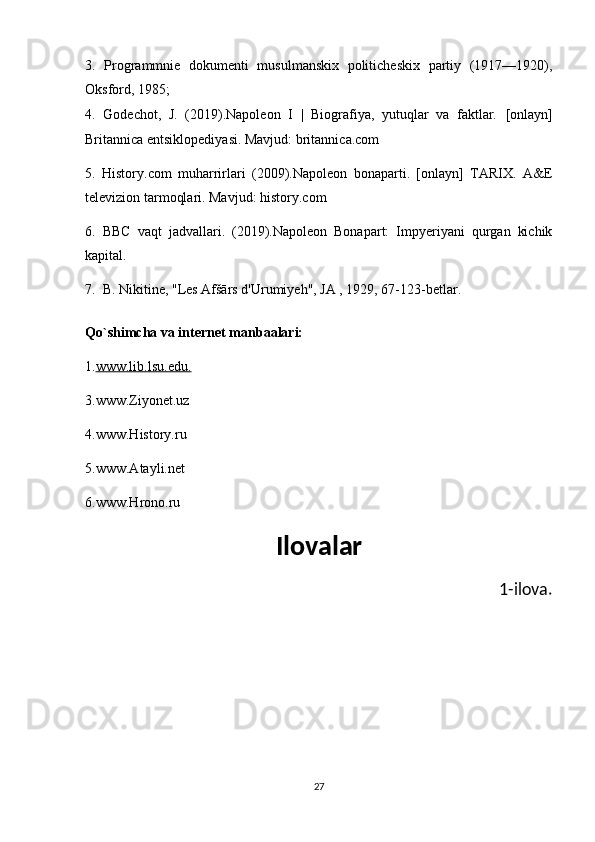 3.   Programmnie   dokumenti   musulmanskix   politicheskix   partiy   (1917—1920),
Oksford, 1985;
4.   Godechot,   J.   (2019).Napoleon   I   |   Biografiya,   yutuqlar   va   faktlar.   [onlayn]
Britannica entsiklopediyasi. Mavjud: britannica.com 
5.   History.com   muharrirlari   (2009).Napoleon   bonaparti.   [onlayn]   TARIX.   A&E
televizion tarmoqlari. Mavjud: history.com 
6.   BBC   vaqt   jadvallari.   (2019).Napoleon   Bonapart:   Impyeriyani   qurgan   kichik
kapital. 
7.  B. Nikitine, "Les Afšārs d'Urumiyeh",   JA   , 1929, 67-123-betlar.
Qo`shimcha va internet manbaalari:
1. www.lib.lsu.edu.  
3.www.Ziyonet.uz
4.www.History.ru
5.www.Atayli.net
6.www.Hrono.ru
Ilovalar
         1-ilova.
27 