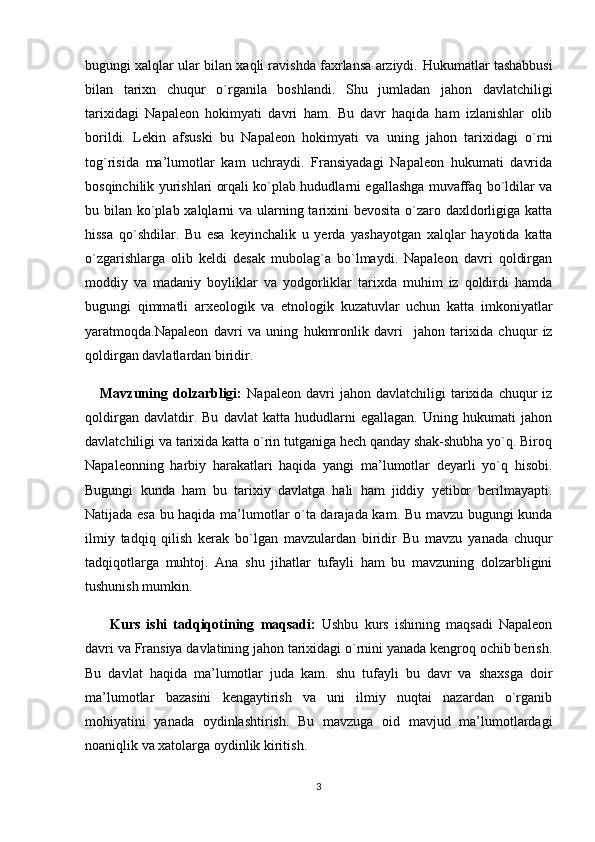 bugungi xalqlar ular bilan xaqli ravishda faxrlansa arziydi.  Hukumatlar tashabbusi
bilan   tarixn   chuqur   o`rganila   boshlandi.   Shu   jumladan   jahon   davlatchiligi
tarixidagi   Napaleon   hokimyati   davri   ham.   Bu   davr   haqida   ham   izlanishlar   olib
borildi.   Lekin   afsuski   bu   Napaleon   hokimyati   va   uning   jahon   tarixidagi   o`rni
tog`risida   ma’lumotlar   kam   uchraydi.   Fransiyadagi   Napaleon   hukumati   davrida
bosqinchilik yurishlari orqali ko`plab hududlarni egallashga muvaffaq bo`ldilar va
bu bilan ko`plab xalqlarni va ularning tarixini  bevosita o`zaro daxldorligiga katta
hissa   qo`shdilar.   Bu   esa   keyinchalik   u   yerda   yashayotgan   xalqlar   hayotida   katta
o`zgarishlarga   olib   keldi   desak   mubolag`a   bo`lmaydi.   Napaleon   davri   qoldirgan
moddiy   va   madaniy   boyliklar   va   yodgorliklar   tarixda   muhim   iz   qoldirdi   hamda
bugungi   qimmatli   arxeologik   va   etnologik   kuzatuvlar   uchun   katta   imkoniyatlar
yaratmoqda. Napaleon   davri   va   uning   hukmronlik   davri     jahon   tarixida   chuqur   iz
qoldirgan davlatlardan biridir.  
      Mavzuning   dolzarbligi:   Napaleon   davri   jahon   davlatchiligi   tarixida   chuqur   iz
qoldirgan   davlatdir.   Bu   davlat   katta   hududlarni   egallagan.   Uning   hukumati   jahon
davlatchiligi va tarixida katta o`rin tutganiga hech qanday shak-shubha yo`q. Biroq
Napaleonning   harbiy   harakatlari   haqida   yangi   ma’lumotlar   deyarli   yo`q   hisobi.
Bugungi   kunda   ham   bu   tarixiy   davlatga   hali   ham   jiddiy   yetibor   berilmayapti.
Natijada esa bu haqida ma’lumotlar o`ta darajada kam.   Bu mavzu bugungi kunda
ilmiy   tadqiq   qilish   kerak   bo`lgan   mavzulardan   biridir   Bu   mavzu   yanada   chuqur
tadqiqotlarga   muhtoj.   Ana   shu   jihatlar   tufayli   ham   bu   mavzuning   dolzarbligini
tushunish mumkin.
        Kurs   ishi   tadqiqotining   maqsadi:   Ushbu   kurs   ishining   maqsadi   Napaleon
davri va Fransiya davlatining jahon tarixidagi o`rnini yanada kengroq ochib berish.
Bu   davlat   haqida   ma’lumotlar   juda   kam.   shu   tufayli   bu   davr   va   shaxsga   doir
ma’lumotlar   bazasini   kengaytirish   va   uni   ilmiy   nuqtai   nazardan   o`rganib
mohiyatini   yanada   oydinlashtirish.   Bu   mavzuga   oid   mavjud   ma’lumotlardagi
noaniqlik va xatolarga oydinlik kiritish.
3