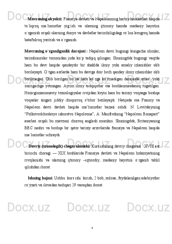 Mavzuning obyekti:  Fransiya davlati va Napaleonning harbiy harakatlari haqida
to`liqroq   ma`lumotlar   yig`ish   va   ularning   ijtimoiy   hamda   madaniy   hayotini
o`rganish orqali ularning dunyo va davlatlar tarixchiligidagi ro`lini kengroq hamda
batafsilroq yoritish va o`rganish.
Mavzuning o`rganilganlik darajasi   :   Napaleon davri   bugungi kungacha olimlar,
tarixshunoslar   tomonidan   juda   ko`p   tadqiq   qilingan.   Shuningdek   bugungi   vaqtda
ham   bu   davr   haqida   qandaydir   bir   shaklda   ilmiy   yoki   amaliy   izlanishlar   olib
borilayapti.  O`tgan asrlarda ham bu davrga doir hech qanday ilmiy izlanishlar olib
borilmagan.   Olib   borilgan   bo`lsa   ham   ko`zga   ko`rinadigan   darajasda   emas     yoki
oxirigachga   yetmagan.   Ayrim   ilmiy   tadqiqotlar   esa   boshlanmasdanoq   tugatilgan.
Hozirginzamonaviy texnologiyalar rivijidan keyin ham bu tarixiy voqeaga boshqa
voqealar   singari   jiddiy   chuqurroq   e’tibor   berilayapti.   Natijada   esa   Fransiy   va
Napaleon   davri   davlati   haqida   ma’lumotlar   bazasi   oshdi.   N.   Levitskiyning
“Polkovodcheskoye iskusstvo Napoleona”, A. Manfredning “Napoleon Bonapart”
asarlari   orqali   bu   mavzuni   churroq   anglash   mumkin.   Shuningdek,   Britaniyaning
BBC   nashri   va   boshqa   bir   qator   tarixiy   arxivlarida   fransiya   va   Napaleon   haqida
ma`lumotlar uchraydi.
     Davriy (xronologik) chegaral a nishi:   Kurs ishining davriy chegarasi      XVIII asr
birinchi   choragi   —   XIX   boshlarida   Fransiya   davlati   va   Napaleon   hokimyatining
rivojlanishi   va   ularning   ijtimoiy   –iqtisodiy,   madaniy   hayotini   o`rganib   tahlil
qilishdan iborat.
    Ishning hajmi:   Ushbu  kurs ishi  kirish, 2 bob, xulosa, foydalanilgan adabiyotlar
ro`yxati  va ilovadan  tashqari  29  varaqdan iborat.
4