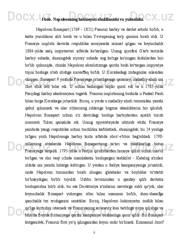                  I bob. Napaleonning hokimyati shakllanishi va yuksalishi.
                Napoleon Bonapart   (1769 - 1821) Fransuz harbiy va davlat arbobi bo'lib, u
katta   yurishlarni   olib   bordi   va   u   bilan   Yevropaning   ko'p   qismini   bosib   oldi.   U
Fransiya   inqilobi   davrida   respublika   armiyasida   xizmat   qilgan   va   keyinchalik
1804-yilda   xalq   impyeratori   sifatida   ko'tarilgan.   Uning   qiyofasi   G'arb   tarixida
harbiy   sohada,   shuningdek   siyosiy   sohada   eng   ko'zga   ko'ringan   kishilardan   biri
bo'lib   qolmoqda,   chunki   Napoleon   absolutizmga   qarshi   bosh   ko'targan   impyeriya
tojini   boshiga   o'rab   olishga   muvaffaq   bo'ldi.   U   Korsikadagi   zodagonlar   oilasidan
chiqqan. Bonapart 9 yoshida Fransiyaga jo'natilganiga qaramay, mahalliy aholi uni
chet   ellik   deb   bilar   edi.   U   uchun   tanlangan   taqdir   qurol   edi   va   u   1785-yilda
Parijdagi harbiy akademiyani tugatdi.   Fransuz inqilobining boshida u Paskal Paoli
bilan birga Korsikaga jo'natildi. Biroq, u yerda u mahalliy aholi tomonidan yaxshi
qabul   qilinmadi   va   ular   o'zlarining   ishlariga   begona   ekanliklarini   his   qilishdi.
Napoleon   Bonapart   uchun   o'z   davridagi   boshqa   harbiylardan   ajralib   turish
momenti   Tulon   qamalida   edi.   Uning   opyeratsiyada   ishtirok   etishi   Fransiya
janubida yangi  respublika uchun tinchlikni kafolatladi, shuningdek, bu 24 yoshga
to'lgan   yosh   Napoleonga   harbiy   kishi   sifatida   obro'-e'tibor   bag'ishladi.   1790-
yillarning   o'rtalarida   Napoleon   Bonapartning   ta'siri   va   mashhurligi   butun
Fransiyaga tarqaldi. 1795-yilda u Parijni qirolistlardan himoya qilish uchun mas'ul
bo'lgan   va   shu   vaqt   ichida   mamlakatni   boshqargan   tashkilot   -   Katalog   a'zolari
oldida   uni   yaxshi   holatga   keltirgan.   U   yerdan   u   Italiya   kampaniyasiga   jo'natildi,
unda   Napoleon   tomonidan   bosib   olingan   g'alabalar   va   boyliklar   to'xtatib
bo'lmaydigan   bo'lib   tuyuldi.   Ushbu   lavozimdan   u   qanday   qilib   davlatni
boshqarishni   bilib   oldi,   bu   esa   Direktoriya   a'zolarini   xavotirga   solib   qo'ydi,   ular
keyinchalik   Bonapart   yuborgan   oltin   bilan   mamnun   bo'lib,   shon-sharafga
qanchalik   tez   erishganini   unutdilar.   Biroq,   Napoleon   hokimiyatni   zudlik   bilan
qo'lga kiritishni istamadi va Fransiyaning an'anaviy kun tartibiga rioya qilishga va
Misrda Buyuk Britaniyaga qarshi kampaniya boshlashga qaror qildi. Bu Bonapart
kutganidek, Fransuz floti yo'q qilinganidan keyin sodir bo'lmadi. Emmanuil-Jozef
5 