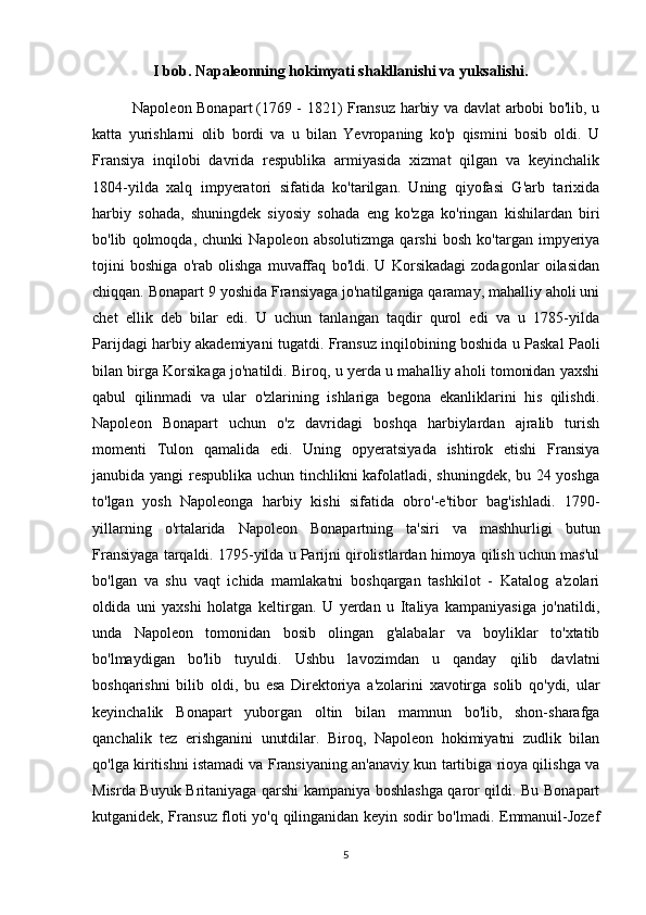 I bob. Napaleonning hokimyati shakllanishi va yuksalishi.
                Napoleon Bonapart   (1769 - 1821) Fransuz harbiy va davlat arbobi bo'lib, u
katta   yurishlarni   olib   bordi   va   u   bilan   Yevropaning   ko'p   qismini   bosib   oldi.   U
Fransiya   inqilobi   davrida   respublika   armiyasida   xizmat   qilgan   va   keyinchalik
1804-yilda   xalq   impyeratori   sifatida   ko'tarilgan.   Uning   qiyofasi   G'arb   tarixida
harbiy   sohada,   shuningdek   siyosiy   sohada   eng   ko'zga   ko'ringan   kishilardan   biri
bo'lib   qolmoqda,   chunki   Napoleon   absolutizmga   qarshi   bosh   ko'targan   impyeriya
tojini   boshiga   o'rab   olishga   muvaffaq   bo'ldi.   U   Korsikadagi   zodagonlar   oilasidan
chiqqan. Bonapart 9 yoshida Fransiyaga jo'natilganiga qaramay, mahalliy aholi uni
chet   ellik   deb   bilar   edi.   U   uchun   tanlangan   taqdir   qurol   edi   va   u   1785-yilda
Parijdagi harbiy akademiyani tugatdi.   Fransuz inqilobining boshida u Paskal Paoli
bilan birga Korsikaga jo'natildi. Biroq, u yerda u mahalliy aholi tomonidan yaxshi
qabul   qilinmadi   va   ular   o'zlarining   ishlariga   begona   ekanliklarini   his   qilishdi.
Napoleon   Bonapart   uchun   o'z   davridagi   boshqa   harbiylardan   ajralib   turish
momenti   Tulon   qamalida   edi.   Uning   opyeratsiyada   ishtirok   etishi   Fransiya
janubida yangi  respublika uchun tinchlikni kafolatladi, shuningdek, bu 24 yoshga
to'lgan   yosh   Napoleonga   harbiy   kishi   sifatida   obro'-e'tibor   bag'ishladi.   1790-
yillarning   o'rtalarida   Napoleon   Bonapartning   ta'siri   va   mashhurligi   butun
Fransiyaga tarqaldi. 1795-yilda u Parijni qirolistlardan himoya qilish uchun mas'ul
bo'lgan   va   shu   vaqt   ichida   mamlakatni   boshqargan   tashkilot   -   Katalog   a'zolari
oldida   uni   yaxshi   holatga   keltirgan.   U   yerdan   u   Italiya   kampaniyasiga   jo'natildi,
unda   Napoleon   tomonidan   bosib   olingan   g'alabalar   va   boyliklar   to'xtatib
bo'lmaydigan   bo'lib   tuyuldi.   Ushbu   lavozimdan   u   qanday   qilib   davlatni
boshqarishni   bilib   oldi,   bu   esa   Direktoriya   a'zolarini   xavotirga   solib   qo'ydi,   ular
keyinchalik   Bonapart   yuborgan   oltin   bilan   mamnun   bo'lib,   shon-sharafga
qanchalik   tez   erishganini   unutdilar.   Biroq,   Napoleon   hokimiyatni   zudlik   bilan
qo'lga kiritishni istamadi va Fransiyaning an'anaviy kun tartibiga rioya qilishga va
Misrda Buyuk Britaniyaga qarshi kampaniya boshlashga qaror qildi. Bu Bonapart
kutganidek, Fransuz floti yo'q qilinganidan keyin sodir bo'lmadi. Emmanuil-Jozef
5