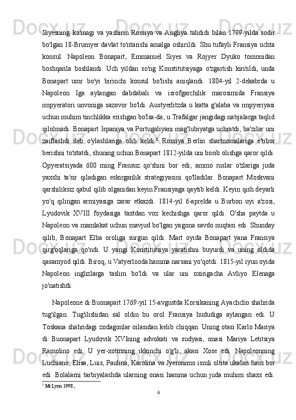 Siyesning   ko'magi   va   yashirin   Rossiya   va   Angliya   tahdidi   bilan   1799-yilda   sodir
bo'lgan 18-Brumyer davlat to'ntarishi amalga oshirildi. Shu tufayli Fransiya uchta
konsul:   Napoleon   Bonapart,   Emmanuel   Siyes   va   Rojyer   Dyuko   tomonidan
boshqarila   boshlandi.   Uch   yildan   so'ng   Konstitutsiyaga   o'zgartish   kiritildi,   unda
Bonapart   umr   bo'yi   birinchi   konsul   bo'lishi   aniqlandi.   1804-yil   2-dekabrda   u
Napoleon   Iga   aylangan   dabdabali   va   isrofgarchilik   marosimida   Fransiya
impyeratori unvoniga sazovor  bo'ldi. Austyerlitzda u katta g'alaba va impyeriyasi
uchun muhim tinchlikka erishgan bo'lsa-da, u Trafalgar jangidagi natijalarga taqlid
qilolmadi. Bonapart Ispaniya va Portugaliyani mag'lubiyatga uchratdi, ba'zilar uni
zaiflashdi   deb   o'ylashlariga   olib   keldi. 1
  Rossiya   Berlin   shartnomalariga   e'tibor
berishni to'xtatdi, shuning uchun Bonapart 1812-yilda uni bosib olishga qaror qildi.
Opyeratsiyada   600   ming   Fransuz   qo'shini   bor   edi,   ammo   ruslar   o'zlariga   juda
yaxshi   ta'sir   qiladigan   eskirganlik   strategiyasini   qo'lladilar.   Bonapart   Moskvani
qarshiliksiz qabul qilib olganidan keyin Fransiyaga qaytib keldi. Keyin qish deyarli
yo'q   qilingan   armiyasiga   zarar   etkazdi.   1814-yil   6-aprelda   u   Burbon   uyi   a'zosi,
Lyudovik   XVIII   foydasiga   taxtdan   voz   kechishga   qaror   qildi.   O'sha   paytda   u
Napoleon va mamlakat uchun mavjud bo'lgan yagona savdo nuqtasi edi. Shunday
qilib,   Bonapart   Elba   oroliga   surgun   qildi.   Mart   oyida   Bonapart   yana   Fransiya
qirg'oqlariga   qo'ndi.   U   yangi   Konstitutsiya   yaratishni   buyurdi   va   uning   oldida
qasamyod qildi. Biroq, u Vatyerlooda hamma narsani yo'qotdi. 1815-yil iyun oyida
Napoleon   inglizlarga   taslim   bo'ldi   va   ular   uni   oxirigacha   Avliyo   Elenaga
jo'natishdi.
      Napoleone di Buonapart 1769-yil 15-avgustda Korsikaning Ayachcho shahrida
tug'ilgan.   Tug'ilishidan   sal   oldin   bu   orol   Fransiya   hududiga   aylangan   edi.   U
Toskana shahridagi zodagonlar oilasidan kelib chiqqan. Uning otasi Karlo Mariya
di   Buonapart   Lyudovik   XVIning   advokati   va   sudyasi,   onasi   Mariya   Letitsiya
Ramolino   edi.   U   yer-xotinning   ikkinchi   o'g'li,   akasi   Xose   edi.   Napoleonning
Luchiano, Elisa, Luis, Paulina, Karolina va Jyeronimo ismli oltita ukalari ham bor
edi.   Bolalarni   tarbiyalashda   ularning   onasi   hamma   uchun   juda   muhim   shaxs   edi.
1
  McLynn 1998,
6