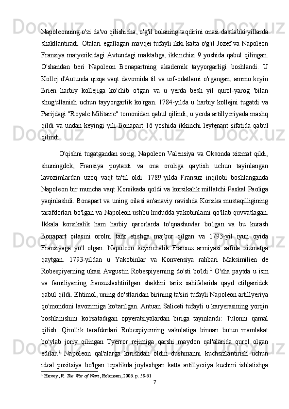 Napoleonning o'zi da'vo qilishicha, o'g'il bolaning taqdirini onasi dastlabki yillarda
shakllantiradi. Otalari egallagan mavqei tufayli ikki katta o'g'il Jozef va Napoleon
Fransiya matyerikidagi Avtundagi maktabga, ikkinchisi  9 yoshida qabul  qilingan.
O'shandan   beri   Napoleon   Bonapartning   akademik   tayyorgarligi   boshlandi.   U
Kollej d'Autunda qisqa vaqt davomida til va urf-odatlarni o'rgangan, ammo keyin
Brien   harbiy   kollejiga   ko'chib   o'tgan   va   u   yerda   besh   yil   qurol-yarog   'bilan
shug'ullanish   uchun   tayyorgarlik   ko'rgan.   1784-yilda   u   harbiy   kollejni   tugatdi   va
Parijdagi "Royale Militaire" tomonidan qabul qilindi, u yerda artillyeriyada mashq
qildi   va   undan  keyingi   yili   Bonapart   16  yoshida   ikkinchi   leytenant   sifatida  qabul
qilindi.
              O'qishni   tugatgandan   so'ng,   Napoleon   Valensiya   va   Oksonda   xizmat   qildi,
shuningdek,   Fransiya   poytaxti   va   ona   oroliga   qaytish   uchun   tayinlangan
lavozimlardan   uzoq   vaqt   ta'til   oldi.   1789-yilda   Fransuz   inqilobi   boshlanganda
Napoleon bir muncha vaqt Korsikada qoldi va korsikalik millatchi Paskal Paoliga
yaqinlashdi. Bonapart va uning oilasi an'anaviy ravishda Korsika mustaqilligining
tarafdorlari bo'lgan va Napoleon ushbu hududda yakobinlarni qo'llab-quvvatlagan.
Ikkala   korsikalik   ham   harbiy   qarorlarda   to'qnashuvlar   bo'lgan   va   bu   kurash
Bonapart   oilasini   orolni   tark   etishga   majbur   qilgan   va   1793-yil   iyun   oyida
Fransiyaga   yo'l   olgan.   Napoleon   keyinchalik   Fransuz   armiyasi   safida   xizmatga
qaytgan.   1793-yildan   u   Yakobinlar   va   Konvensiya   rahbari   Maksimilien   de
Robespiyerning  ukasi  Avgustin  Robespiyerning  do'sti   bo'ldi. 1
  O'sha   paytda  u  ism
va   familiyaning   fransuzlashtirilgan   shaklini   tarix   sahifalarida   qayd   etilganidek
qabul qildi. Ehtimol, uning do'stlaridan birining ta'siri tufayli Napoleon artillyeriya
qo'mondoni lavozimiga ko'tarilgan. Antuan Saliceti tufayli u karyerasining yorqin
boshlanishini   ko'rsatadigan   opyeratsiyalardan   biriga   tayinlandi:   Tulonni   qamal
qilish.   Qirollik   tarafdorlari   Robespiyerning   vakolatiga   binoan   butun   mamlakat
bo'ylab   joriy   qilingan   Tyerror   rejimiga   qarshi   maydon   qal'alarida   qurol   olgan
edilar. 2
  Napoleon   qal'alarga   kirishdan   oldin   dushmanni   kuchsizlantirish   uchun
ideal   pozitsiya   bo'lgan   tepalikda   joylashgan   katta   artillyeriya   kuchini   ishlatishga
1
  Harvey, R.   The War of Wars , Robinson, 2006. p. 58-61
7 