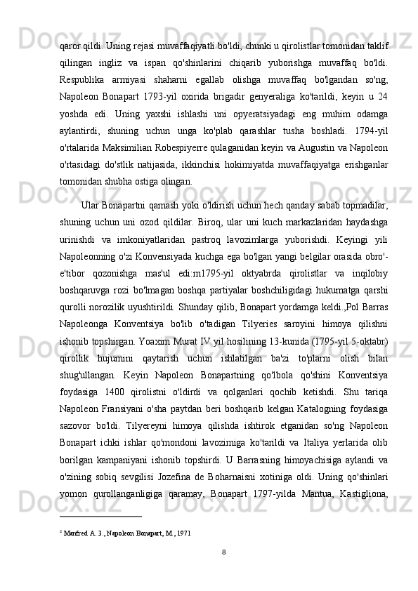 qaror qildi. Uning rejasi muvaffaqiyatli bo'ldi, chunki u qirolistlar tomonidan taklif
qilingan   ingliz   va   ispan   qo'shinlarini   chiqarib   yuborishga   muvaffaq   bo'ldi.
Respublika   armiyasi   shaharni   egallab   olishga   muvaffaq   bo'lgandan   so'ng,
Napoleon   Bonapart   1793-yil   oxirida   brigadir   genyeraliga   ko'tarildi,   keyin   u   24
yoshda   edi.   Uning   yaxshi   ishlashi   uni   opyeratsiyadagi   eng   muhim   odamga
aylantirdi,   shuning   uchun   unga   ko'plab   qarashlar   tusha   boshladi.   1794-yil
o'rtalarida Maksimilian Robespiyerre qulaganidan keyin va Augustin va Napoleon
o'rtasidagi   do'stlik   natijasida,   ikkinchisi   hokimiyatda   muvaffaqiyatga   erishganlar
tomonidan shubha ostiga olingan.
             Ular Bonapartni qamash yoki o'ldirish uchun hech qanday sabab topmadilar,
shuning   uchun   uni   ozod   qildilar.   Biroq,   ular   uni   kuch   markazlaridan   haydashga
urinishdi   va   imkoniyatlaridan   pastroq   lavozimlarga   yuborishdi.   Keyingi   yili
Napoleonning o'zi Konvensiyada kuchga ega bo'lgan yangi belgilar orasida obro'-
e'tibor   qozonishga   mas'ul   edi:m1795-yil   oktyabrda   qirolistlar   va   inqilobiy
boshqaruvga   rozi   bo'lmagan   boshqa   partiyalar   boshchiligidagi   hukumatga   qarshi
qurolli norozilik uyushtirildi. Shunday qilib, Bonapart yordamga keldi.,Pol Barras
Napoleonga   Konventsiya   bo'lib   o'tadigan   Tilyeries   saroyini   himoya   qilishni
ishonib topshirgan. Yoaxim Murat IV yil hosilining 13-kunida (1795-yil 5-oktabr)
qirollik   hujumini   qaytarish   uchun   ishlatilgan   ba'zi   to'plarni   olish   bilan
shug'ullangan.   Keyin   Napoleon   Bonapartning   qo'lbola   qo'shini   Konventsiya
foydasiga   1400   qirolistni   o'ldirdi   va   qolganlari   qochib   ketishdi.   Shu   tariqa
Napoleon   Fransiyani   o'sha   paytdan   beri   boshqarib   kelgan   Katalogning   foydasiga
sazovor   bo'ldi.   Tilyereyni   himoya   qilishda   ishtirok   etganidan   so'ng   Napoleon
Bonapart   ichki   ishlar   qo'mondoni   lavozimiga   ko'tarildi   va   Italiya   yerlarida   olib
borilgan   kampaniyani   ishonib   topshirdi.   U   Barrasning   himoyachisiga   aylandi   va
o'zining   sobiq   sevgilisi   Jozefina   de   Boharnaisni   xotiniga   oldi.   Uning   qo'shinlari
yomon   qurollanganligiga   qaramay,   Bonapart   1797-yilda   Mantua,   Kastigliona,
2
  Manfred A. 3., Napoleon Bonapart, M., 1971
8