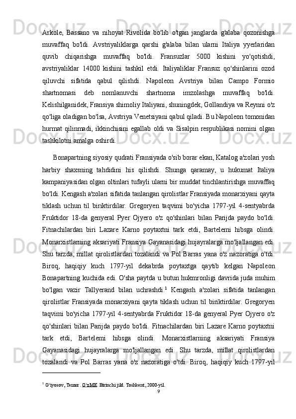 Arkole,   Bassano   va   nihoyat   Rivolida   bo'lib   o'tgan   janglarda   g'alaba   qozonishga
muvaffaq   bo'ldi.   Avstriyaliklarga   qarshi   g'alaba   bilan   ularni   Italiya   yyerlaridan
quvib   chiqarishga   muvaffaq   bo'ldi.   Fransuzlar   5000   kishini   yo'qotishdi,
avstriyaliklar   14000   kishini   tashkil   etdi.   Italiyaliklar   Fransuz   qo'shinlarini   ozod
qiluvchi   sifatida   qabul   qilishdi.   Napoleon   Avstriya   bilan   Campo   Formio
shartnomasi   deb   nomlanuvchi   shartnoma   imzolashga   muvaffaq   bo'ldi.
Kelishilganidek, Fransiya shimoliy Italiyani, shuningdek, Gollandiya va Reynni o'z
qo'liga oladigan bo'lsa, Avstriya Venetsiyani qabul qiladi. Bu Napoleon tomonidan
hurmat   qilinmadi,  ikkinchisini   egallab   oldi   va   Sisalpin   respublikasi   nomini   olgan
tashkilotni amalga oshirdi.
      Bonapartning siyosiy qudrati Fransiyada o'sib borar ekan, Katalog a'zolari yosh
harbiy   shaxsning   tahdidini   his   qilishdi.   Shunga   qaramay,   u   hukumat   Italiya
kampaniyasidan olgan oltinlari tufayli ularni bir muddat tinchlantirishga muvaffaq
bo'ldi. Kengash a'zolari sifatida tanlangan qirolistlar Fransiyada monarxiyani qayta
tiklash   uchun   til   biriktirdilar.   Gregoryen   taqvimi   bo'yicha   1797-yil   4-sentyabrda
Fruktidor   18-da   genyeral   Pyer   Ojyero   o'z   qo'shinlari   bilan   Parijda   paydo   bo'ldi.
Fitnachilardan   biri   Lazare   Karno   poytaxtni   tark   etdi,   Bartelemi   hibsga   olindi.
Monarxistlarning aksariyati Fransiya Gayanasidagi hujayralarga mo'ljallangan edi.
Shu tarzda, millat  qirolistlardan tozalandi  va Pol  Barras yana o'z nazoratiga o'tdi.
Biroq,   haqiqiy   kuch   1797-yil   dekabrda   poytaxtga   qaytib   kelgan   Napoleon
Bonapartning kuchida edi. O'sha paytda u butun hukmronligi davrida juda muhim
bo'lgan   vazir   Tallyerand   bilan   uchrashdi. 1
  Kengash   a'zolari   sifatida   tanlangan
qirolistlar   Fransiyada   monarxiyani   qayta tiklash  uchun  til  biriktirdilar. Gregoryen
taqvimi   bo'yicha  1797-yil   4-sentyabrda   Fruktidor  18-da  genyeral  Pyer   Ojyero  o'z
qo'shinlari   bilan   Parijda   paydo   bo'ldi.   Fitnachilardan   biri   Lazare   Karno   poytaxtni
tark   etdi,   Bartelemi   hibsga   olindi.   Monarxistlarning   aksariyati   Fransiya
Gayanasidagi   hujayralarga   mo'ljallangan   edi.   Shu   tarzda,   millat   qirolistlardan
tozalandi   va   Pol   Barras   yana   o'z   nazoratiga   o'tdi.   Biroq,   haqiqiy   kuch   1797-yil
1
 G iyosov, Temur.ʻ   O zME	ʻ . Birinchi jild.  Toshkent, 2000-yil .
9 