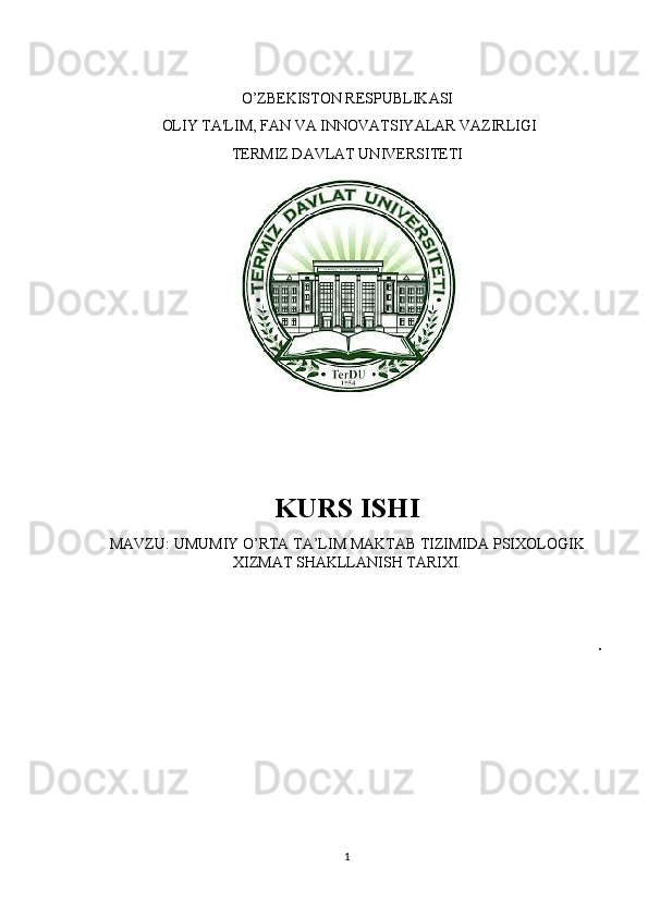 O’ZBEKISTON RESPUBLIKASI
  OLIY TA'LIM, FAN VA INNOVATSIYALAR VAZIRLIGI
TERMIZ DAVLAT UNIVERSITETI
 
KURS ISHI 
MAVZU: UMUMIY O’RTA TA’LIM MAKTAB TIZIMIDA PSIXOLOGIK
XIZMAT SHAKLLANISH TARIXI.
.
1 