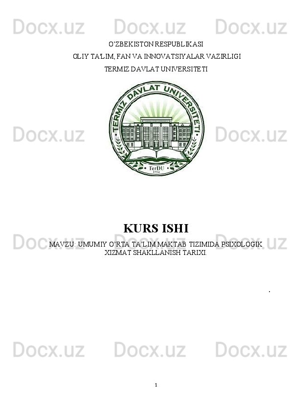 O’ZBEKISTON RESPUBLIKASI
  OLIY TA'LIM, FAN VA INNOVATSIYALAR VAZIRLIGI
TERMIZ DAVLAT UNIVERSITETI
 
KURS ISHI 
MAVZU: UMUMIY O’RTA TA’LIM MAKTAB TIZIMIDA PSIXOLOGIK
XIZMAT SHAKLLANISH TARIXI.
.
1