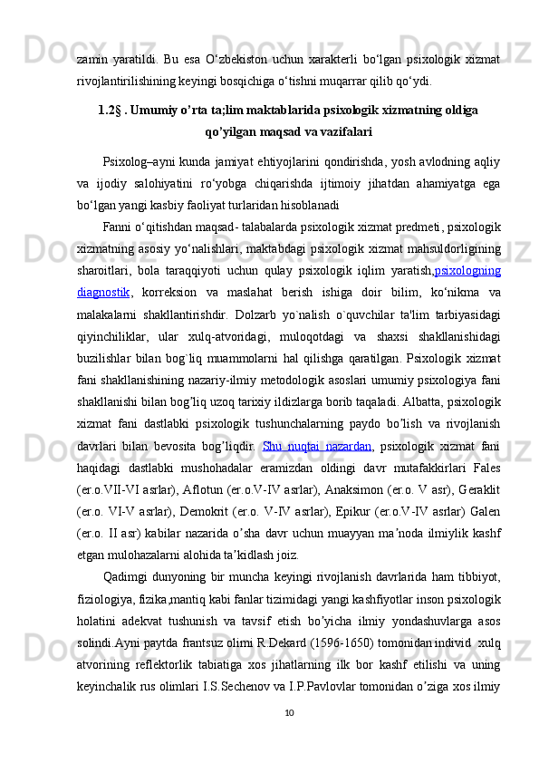 zamin   yaratildi.   Bu   esa   O‘zbekiston   uchun   xarakterli   bo‘lgan   psixologik   xizmat
rivojlantirilishining keyingi bosqichiga o‘tishni muqarrar qilib qo‘ydi.
1.2 §   .  Umumiy o’rta ta;lim maktablarida  psixologik xizmatning oldiga
qo’yilgan maqsad va vazifalari
Psixolog–ayni  kunda jamiyat  ehtiyojlarini  qondirishda,  yosh avlodning aqliy
va   ijodiy   salohiyatini   r о ‘yobga   chiqarishda   ijtimoiy   jihatdan   ahamiyatga   ega
b о ‘lgan yangi kasbiy faoliyat turlaridan hisoblanadi
Fanni   o ‘ qitishdan   maqsad -  talabalarda   psixologik   xizmat   predmeti ,  psixologik
xizmatning   asosiy   yo ‘ nalishlari ,   maktabdagi   psixologik   xizmat   mahsuldorligining
sharoitlari ,   bola   taraqqiyoti   uchun   qulay   psixologik   iqlim   yaratish , psixologning
diagnostik ,   korreksion   va   maslahat   berish   ishiga   doir   bilim ,   ko ‘ nikma   va
malakalarni   shakllantirishdir .   Dolzarb   yo ` nalish   o ` quvchilar   ta ' lim   tarbiyasidagi
qiyinchiliklar ,   ular   xulq - atvoridagi ,   muloqotdagi   va   shaxsi   shakllanishidagi
buzilishlar   bilan   bog ` liq   muammolarni   hal   qilishga   qaratilgan .   Psixologik   xizmat
fani   shakllanishining   nazariy - ilmiy   metodologik   asoslari   umumiy   psixologiya   fani
shakllanishi   bilan   bog ʼ liq   uzoq   tarixiy   ildizlarga   borib   taqaladi . А lbatta ,  psixologik
xizmat   fani   dastlabki   psixologik   tushunchalarning   paydo   bo ʼ lish   va   rivojlanish
davrlari   bilan   bevosita   bog ʼ liqdir .   Shu   nuqtai   nazardan ,   psixologik   xizmat   fani
haqidagi   dastlabki   mushohadalar   eramizdan   oldingi   davr   mutafakkirlari   Fales
(er.o.VII-VI asrlar), Аflotun (er.o.V-IV asrlar), Аnaksimon (er.o. V asr), Geraklit
(er.o.   VI-V   asrlar),   Demokrit   (er.o.   V-IV   asrlar),   Epikur   (er.o.V-IV   asrlar)   Galen
(er.o.   II   asr)   kabilar   nazarida   o sha   davr   uchun   muayyan   ma noda   ilmiylik   kashfʼ ʼ
etgan mulohazalarni alohida ta kidlash joiz. 
ʼ
Qadimgi   dunyoning   bir   muncha   keyingi   rivojlanish   davrlarida   ham   tibbiyot ,
fiziologiya ,  fizika , mantiq   kabi   fanlar   tizimidagi   yangi   kashfiyotlar   inson   psixologik
holatini   adekvat   tushunish   va   tavsif   etish   bo ʼ yicha   ilmiy   yondashuvlarga   asos
solindi .А yni   paytda   frantsuz   olimi   R . Dekard   (1596-1650)   tomonidan   individ     xulq
atvorining   reflektorlik   tabiatiga   xos   jihatlarning   ilk   bor   kashf   etilishi   va   uning
keyinchalik   rus   olimlari   I . S . Sechenov   va   I . P . Pavlovlar   tomonidan   o ʼ ziga   xos   ilmiy
10 