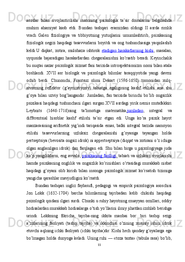asoslar   bilan   rivojlantirilishi   insonning   psixologik   ta ʼ sir   doiralarini   belgilashda
muhim   ahamiyat   kasb   etdi .   Bundan   tashqari   eramizdan   oldingi   II   asrda   rimlik
vrach   Galen   fiziologiya   va   tibbiyotning   yutuqlarini   umumlashtirib ,   psixikaning
fiziologik   negizi   haqidagi   tasavvurlarni   boyitdi   va   ong   tushunchasiga   yaqinlashib
keldi . U   diqkat ,   xotira ,   mulohaza   ishtirok   etadigan        harakatlarning        kishi    ,   masalan ,
uyqusida   bajaradigan   harakatlardan   chegaralanishni   ko ʼ rsatib   beradi .   Keyinchalik
bu nuqtai nazar psixologik xizmat fani tarixida introspektsionizm nomi bilan atala
boshlandi.   XVII   asr   biologik   va   psixologik   bilimlar   taraqqiyotida   yangi   davrni
ochib   berdi.   Chunonchi,   Frantsuz   olimi   Dekart   (1596-1650)   tomonidan   xulq-
atvorning   reflektor   (g ayriixtiyoriy)   tabiatga   egaligining   kashf   etilishi   ana   shuʼ
g oya   bilan   uzviy   bog langandir.   Jumladan,   fan   tarixida   birinchi   bo lib   ongsizlik	
ʼ ʼ ʼ
psixikasi haqidagi tushunchani ilgari surgan XVII asrdagi yirik nemis mutafakkiri
Leybnits   (1646-1716)ning   ta limotiga   matematika,	
ʼ jumladan ,   integral   va
differentsial   hisoblar   kashf   etilishi   ta sir   etgan   edi.   Unga   ko ra   psixik   hayot	
ʼ ʼ
manzarasining   arifmetik   yig indi   tariqasida   emas,   balki   integral   tarzida   namoyon	
ʼ
etilishi   tasavvurlarning   uzluksiz   chegaralanishi   g oyasiga   tayangan   holda	
ʼ
pertseptsiya (bevosita ongsiz idrok) ni appertseptsiya (diqqat va xotirani o z ichiga	
ʼ
olgan  anglanilgan  idrok)  dan  farqlagan  edi.  Shu  bilan  birga   u  psixologiyaga  juda
ko p yangiliklarni, eng avvalo, 	
ʼ psixikaning faolligi , tabiati va uzluksiz rivojlanishi
hamda psixikaning onglilik va ongsizlik ko rinishlari o rtasidagi  murakkab nisbat	
ʼ ʼ
haqidagi   g oyani   olib   kirish   bilan   insonga   psixologik	
ʼ   xizmat   ko rsatish   tizimiga	ʼ
yangicha qarashlar mavjudligini ko rsatdi. 	
ʼ
Bundan   tashqari   ingliz   faylasufi,   pedagogi   va   empirik   psixologiya   asoschisi
Jon   Lokk   (1632-1704)   barcha   bilimlarning   tajribadan   kelib   chikishi   haqidagi
psixologik qoidani ilgari surdi. Chunki u ruhiy hayotning muayyan omillari, oddiy
hodisalardan murakkab hodisalarga o tish yo llarini ilmiy jihatdan izohlab berishga	
ʼ ʼ
urindi.   Lokkning   fikricha,   tajriba-ning   ikkita   manbai   bor:   biri   tashqi   sezgi
a zolarining   faoliyati   (tashqi   tajriba)   va   ikkinchisi   o zining   xususiy   ishini   idrok	
ʼ ʼ
etuvchi aqlning ichki faoliyati (ichki tajriba)dir. Kishi hech qanday g oyalarga ega	
ʼ
bo lmagan holda dunyoga keladi. Uning ruhi — «toza taxta» (tabula rasa)  bo lib,	
ʼ ʼ
11