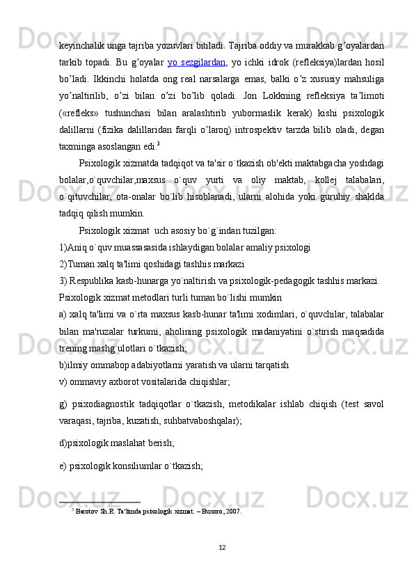 keyinchalik unga tajriba yozuvlari bitiladi. Tajriba oddiy va murakkab g oyalardanʼ
tarkib   topadi.   Bu   g oyalar  	
ʼ yo   sezgilardan ,   yo   ichki   idrok   (refleksiya)lardan   hosil
bo ladi.   Ikkinchi   holatda   ong   real   narsalarga   emas,   balki   o z   xususiy   mahsuliga	
ʼ ʼ
yo naltirilib,   o zi   bilan   o zi   bo lib   qoladi.   Jon   Lokkning   refleksiya   ta limoti
ʼ ʼ ʼ ʼ ʼ
(«refleks»   tushunchasi   bilan   aralashtirib   yubormaslik   kerak)   kishi   psixologik
dalillarni   (fizika   dalillaridan   farqli   o laroq)   introspektiv   tarzda   bilib   oladi,   degan	
ʼ
taxminga asoslangan edi. 3
Psixologik xizmatda tadqiqot va ta'sir o`tkazish ob'ekti maktabgacha yoshdagi
bolalar,o`quvchilar,maxsus   o`quv   yurti   va   oliy   maktab ,   kollej   talabalari,
o`qituvchilar,   ota-onalar   bo`lib   hisoblanadi,   ularni   alohida   yoki   guruhiy   shaklda
tadqiq qilish mumkin. 
P sixologik xizmat    uch asosiy bo`g`indan tuzilgan:
1)Aniq o`quv muassasasida ishlaydigan bolalar amaliy psixologi
2)Tuman xalq ta'limi qoshidagi tashhis markazi
3) Respublika kasb-hunarga yo`naltirish va psixologik-pedagogik tashhis markazi.
Psixologik xizmat metodlari turli tuman bo`lishi mumkin
a) xalq ta'limi va o`rta maxsus kasb-hunar ta'limi xodimlari, o`quvchilar, talabalar
bilan   ma'ruzalar   turkumi,   aholining   psixologik   madaniyatini   o`stirish   maqsadida
trening mashg`ulotlari o`tkazish; 
b)ilmiy ommabop adabiyotlarni yaratish va ularni tarqatish
v) ommaviy axborot  vositalarida chiqishlar ;
g)   psixodiagnostik   tadqiqotlar   o`tkazish,   metodikalar   ishlab   chiqish   (test   savol
varaqasi, tajriba, kuzatish, suhbatvaboshqalar); 
d) psixologik maslahat berish ; 
e) psixologik konsiliumlar o`tkazish;
3
  Barotov Sh.R. Ta'limda psixologik xizmat. – Buxoro, 2007 .     
12