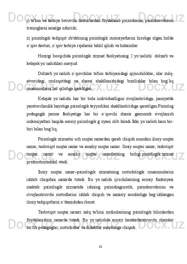 j)  ta'lim  va tarbiya beruvchi  dasturlardan foydalanib psixodrama, psixokorreksion
treninglarni amalga oshirish;
z)   psixologik   tadqiqot   ob'ektining   psixologik   xususiyatlarini   hisobga   olgan   holda
o`quv dasturi, o`quv tarbiya rejalarini tahlil qilish va hokazolar.
Hozirgi   bosqichda   psixologik   xizmat   faoliyatining   2   yo`nalishi:   dolzarb   va
kelajak yo`nalishlari mavjud.
Dolzarb   yo`nalish   o`quvchilar   ta'lim   tarbiyasidagi   qiyinchiliklar ,   ular   xulq-
atvoridagi,   muloqotdagi   va   shaxsi   shakllanishidagi   buzilishlar   bilan   bog`liq
muammolarni hal qilishga qaratilgan. 
Kelajak   yo`nalishi   har   bir   bola   individualligini   rivojlantirishga,   jamiyatda
yaratuvchanlik hayotiga psixologik tayyorlikni shakllantirishga qaratilgan.Psixolog
pedagogik   jamoa   faoliyatiga   har   bir   o`quvchi   shaxsi   garmonik   rivojlanish
imkoniyatlari haqida asosiy psixologik g`oyani olib kiradi.Ikki yo`nalish ham bir-
biri bilan bog`liq.
Psixologik xizmatni uch nuqtai nazardan qarab chiqish mumkin: ilmiy nuqtai
nazar , tashviqot nuqtai nazar va amaliy nuqtai nazar. Ilmiy nuqtai nazar, tashviqot
nuqtai   nazar   va   amaliy   nuqtai   nazarlarning   birligi   psixologik   xizmat
predmetini tashkil etadi .
Ilmiy   nuqtai   nazar –psixologik   xizmatning   metodologik   muammolarini
ishlab   chiqishni   nazarda   tutadi.   Bu   yo`nalish   ijrochilarining   asosiy   funksiyasi
maktab   psixologik   xizmatida   ishning   psixodiagnostik,   psixokorreksion   va
rivojlantiruvchi   metodlarini   ishlab   chiqish   va   nazariy   asoslashga   bag`ishlangan
ilmiy tadqiqotlarni o`tkazishdan iborat. 
Tashviqot   nuqtai   nazari   xalq   ta'limi   xodimlarining   psixologik   bilimlardan
foydalanishini   nazarda   tutadi.   Bu   yo`nalishda   asosiy   harakatlantiruvchi   shaxslar
bo`lib pedagoglar, metodistlar va didaktlar maydonga chiqadi.
13 