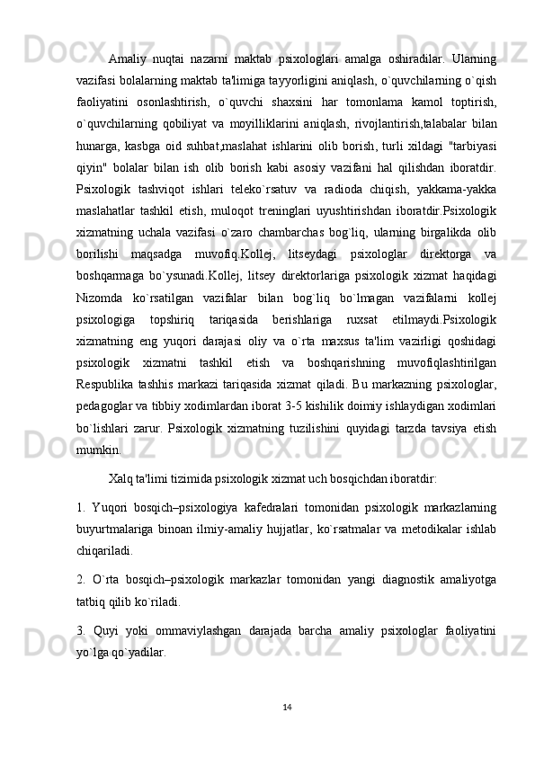 Amaliy   nuqtai   nazarni   maktab   psixologlari   amalga   oshiradilar.   Ularning
vazifasi bolalarning maktab ta'limiga tayyorligini aniqlash, o`quvchilarning o`qish
faoliyatini   osonlashtirish ,   o`quvchi   shaxsini   har   tomonlama   kamol   toptirish,
o`quvchilarning   qobiliyat   va   moyilliklarini   aniqlash ,   rivojlantirish, talabalar   bilan
hunarga ,   kasbga   oid   suhbat, maslahat   ishlarini   olib   borish ,   turli   xildagi   "tarbiyasi
qiyin"   bolalar   bilan   ish   olib   borish   kabi   asosiy   vazifani   hal   qilishdan   iboratdir.
Psixologik   tashviqot   ishlari   teleko`rsatuv   va   radioda   chiqish,   yakkama-yakka
maslahatlar   tashkil   etish ,   muloqot   treninglari   uyushtirishdan   iboratdir.Psixologik
xizmatning   uchala   vazifasi   o`zaro   chambarchas   bog`liq,   ularning   birgalikda   olib
borilishi   maqsadga   muvofiq.Kollej,   litseydagi   psixologlar   direktorga   va
boshqarmaga   bo`ysunadi.Kollej,   litsey   direktorlariga   psixologik   xizmat   haqidagi
Nizomda   ko`rsatilgan   vazifalar   bilan   bog`liq   bo`lmagan   vazifalarni   kollej
psixologiga   topshiriq   tariqasida   berishlariga   ruxsat   etilmaydi.Psixologik
xizmatning   eng   yuqori   darajasi   oliy   va   o`rta   maxsus   ta'lim   vazirligi   qoshidagi
psixologik   xizmatni   tashkil   etish   va   boshqarishning   muvofiqlashtirilgan
Respublika   tashhis   markazi   tariqasida   xizmat   qiladi.   Bu   markazning   psixologlar,
pedagoglar va tibbiy xodimlardan iborat 3-5 kishilik doimiy ishlaydigan xodimlari
bo`lishlari   zarur.   Psixologik   xizmatning   tuzilishini   quyidagi   tarzda   tavsiya   etish
mumkin.
Xalq ta'limi tizimida psixologik xizmat uch bosqichdan iboratdir:
1.   Yuqori   bosqich–psixologiya   kafedralari   tomonidan   psixologik   markazlarning
buyurtmalariga   binoan   ilmiy-amaliy   hujjatlar ,   ko`rsatmalar   va   metodikalar   ishlab
chiqariladi.
2.   O`rta   bosqich–psixologik   markazlar   tomonidan   yangi   diagnostik   amaliyotga
tatbiq qilib ko`riladi. 
3.   Quyi   yoki   ommaviylashgan   darajada   barcha   amaliy   psixologlar   faoliyatini
yo`lga qo`yadilar.
14