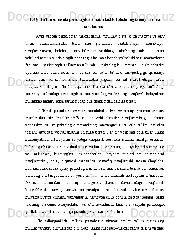 1.3  § .  Ta'lim sohasida psixologik xizmatni tashkil etishning tamoyillari va
strukturasi. 
Ayni   vaqtda   psixologlar   maktabgacha,   umumiy   о ‘rta,   о ‘rta   maxsus   va   oliy
ta’lim   muassasalarida,   turli,   shu   jumladan,   reabilitatsiya,   korreksiya,
rivojlantiruvchi,   bolalar,   о ‘quvchilar   va   yoshlarga,   aholining   turli   qatlamlari
vakillariga tibbiy-psixologik-pedagogik k о ‘mak berish y о ‘nalishidagi markazlarda
faoliyat   yuritmoqdalar.Dastlab,ta’limda   psixologik   xizmat   tushunchasini
oydinlashtirib   olish   zarur.   Bu   borada   bir   qator   ta’riflar   mavjudligiga   qaramay,
barcha   olim   va   mutaxassislar   tomonidan   yagona,   bir   xil   e’tirof   etilgan   ta’rif
mavjud   emasligini   ta’kidlamoqchimiz.   Bu   esa   о ‘ziga   xos   tarixga   ega   b о ‘lishiga
qaramay, ta’limdagi psixologik xizmat psixologiya fanining rivojlanib kelayotgan
murakkab amaliy soha, tarmog‘idan biri ekanligidan dalolat beradi.
  Ta’limda  psixologik   xizmati–mamlakat   ta’lim   tizimining   ajralmas   tarkibiy
qismlaridan   biri   hisoblanadi.Bola,   о ‘quvchi   shaxsini   rivojlantirishga   nisbatan
yondashuv   ta’lim   psixologik   xizmatining   maktabgacha   va   xalq   ta’limi   tizimiga
tegishli quyidagi y о ‘nalishlarini belgilab beradi:Har bir yoshdagi bola bilan uning
imkoniyatlari,   salohiyatini   r о ‘yobga   chiqarish   borasida   ishlarni   amalga   oshirish;
bolaning  о ‘ziga xos, individual xususiyatlari–qiziqishlari,qobiliyati,ijodiy moyilligi
va   intilishlari,   his-tuyg‘usi,   munosabatlari,   hayotiy   rejalari   va   hokazolarni
rivojlantirish;   bola,   о ‘quvchi   maqsadga   muvofiq   rivojlanishi   uchun   (bog‘cha,
internat, maktabda) qulay psixologik muhit, iqlimni yaratish, bunda bir tomondan
bolaning   о ‘z   tengdoshlari   va   yoshi   kattalar   bilan   samarali   muloqotini   ta’minlash,
ikkinchi   tomondan   bolaning   ontogenez   (hayoti   davomi)dagi   rivojlanish
bosqichlarida   uning   uchun   ahamiyatga   ega   faoliyat   turlaridagi   shaxsiy
muvaffaqiyatga erishish vaziyatlarini namoyon qilib borish; nafaqat  bolalar, balki
ularning   ota-onasi,tarbiyachilari   va   о ‘qituvchilarini   ham   о ‘z   vaqtida   psixologik
q о ‘llab-quvvatlash va ularga psixologik yordam k о ‘rsatish. 
Ta’kidlanganidek,   ta’lim   psixologik   xizmati–davlat   ta’lim   tizimining
muhim tarkibiy qismlaridan biri ekan, uning maqsadi–maktabgacha ta’lim va xalq
15