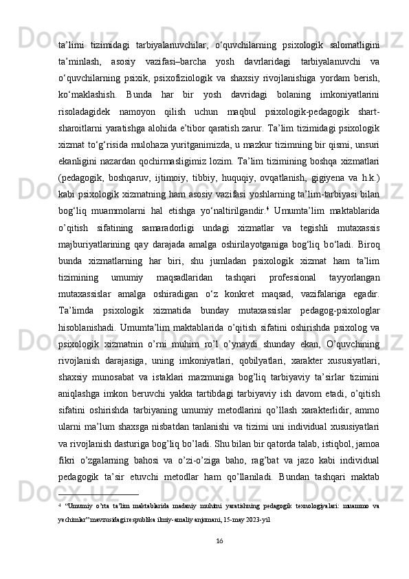 ta’limi   tizimidagi   tarbiyalanuvchilar,   о ‘quvchilarning   psixologik   salomatligini
ta’minlash,   asosiy   vazifasi–barcha   yosh   davrlaridagi   tarbiyalanuvchi   va
о ‘quvchilarning   psixik,   psixofiziologik   va   shaxsiy   rivojlanishiga   yordam   berish,
k о ‘maklashish.   Bunda   har   bir   yosh   davridagi   bolaning   imkoniyatlarini
risoladagidek   namoyon   qilish   uchun   maqbul   psixologik-pedagogik   shart-
sharoitlarni yaratishga alohida e’tibor qaratish zarur. Ta’lim tizimidagi psixologik
xizmat t о ‘g‘risida mulohaza yuritganimizda, u mazkur tizimning bir qismi, unsuri
ekanligini   nazardan   qochirmasligimiz   lozim.   Ta’lim   tizimining   boshqa   xizmatlari
(pedagogik,   boshqaruv,   ijtimoiy,   tibbiy,   huquqiy,   ovqatlanish,   gigiyena   va   h.k.)
kabi psixologik xizmatning ham  asosiy  vazifasi  yoshlarning ta’lim-tarbiyasi  bilan
bog‘liq   muammolarni   hal   etishga   y о ‘naltirilgandir. 4
  Umumta’lim   maktablarida
o’qitish   sifatining   samaradorligi   undagi   xizmatlar   va   tegishli   mutaxassis
majburiyatlarining   qay   darajada   amalga   oshirilayotganiga   bog‘liq   b о ‘ladi.   Biroq
bunda   xizmatlarning   har   biri,   shu   jumladan   psixologik   xizmat   ham   ta’lim
tizimining   umumiy   maqsadlaridan   tashqari   professional   tayyorlangan
mutaxassislar   amalga   oshiradigan   о ‘z   konkret   maqsad,   vazifalariga   egadir.
Ta’limda   psixologik   xizmatida   bunday   mutaxassislar   pedagog-psixologlar
hisoblanishadi.   Umumta’lim   maktablarida   o’qitish   sifatini   oshirishda   psixolog   va
psixologik   xizmatnin   o’rni   muhim   ro’l   o’ynaydi   shunday   ekan,   O’quvchining
rivojlanish   darajasiga,   uning   imkoniyatlari,   qobilyatlari,   xarakter   xususiyatlari,
shaxsiy   munosabat   va   istaklari   mazmuniga   bog’liq   tarbiyaviy   ta’sirlar   tizimini
aniqlashga   imkon   beruvchi   yakka   tartibdagi   tarbiyaviy   ish   davom   etadi,   o’qitish
sifatini   oshirishda   tarbiyaning   umumiy   metodlarini   qo’llash   xarakterlidir,   ammo
ularni   ma’lum   shaxsga   nisbatdan   tanlanishi   va   tizimi   uni   individual   xususiyatlari
va rivojlanish dasturiga bog’liq bo’ladi. Shu bilan bir qatorda talab, istiqbol, jamoa
fikri   o’zgalarning   bahosi   va   o’zi-o’ziga   baho,   rag’bat   va   jazo   kabi   individual
pedagogik   ta’sir   etuvchi   metodlar   ham   qo’llaniladi.   Bundan   tashqari   maktab
4
  “Umumiy   o’rta   ta’lim   maktablarida   madaniy   muhitni   yaratishning   pedagogik   texnologiyalari:   muammo   va
yechimlar” mavzusidagi respublika ilmiy-amaliy anjumani, 15-may 2023-yil
16