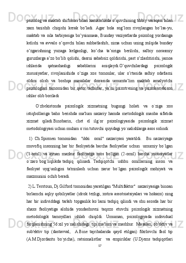 psixolog va maktab shifokori bilan xamkorlikda o’quvchining tibbiy varaqasi bilan
xam   tanishib   chiqishi   kerak   bo’ladi.   Agar   bola   sog’lom   rivojlangan   bo’lsa-yu,
maktab  va   oila   tarbiyasiga   bo’ysinmasa,   Bunday   vaziyatlarda  psixolog   yordamga
kelishi   va   avvalo   o’quvchi   bilan   suhbatlashib,   nima   uchun   uning   xulqida   bunday
o’zgarishning   yuzaga   kelganligi,   ko’cha   ta’siriga   berilishi,   salbiy   norasmiy
guruxlarga a’zo bo’lib qolishi, dasrni sababsiz qoldirishi, past o’zlashtirishi, jamoa
ishlarida   qatnashasligi   sabablarini   aniqlaydi.O’quvchilardagi   psixologik
xususiyatlar,   rivojlanishida   o’ziga   xos   tomonlar,   ular   o’rtasida   salbiy   odatlarni
oldini   olish   va   boshqa   masalalar   doirasida   umumta’lim   maktab   amalyotchi
psixologlari   tamomidan   bir   qator   tadbirlar,   ya’ni   psixotrening   va   psixokerrekison
ishlar olib boriladi
O`zbekistonda   psixologik   xizmatning   bugungi   holati   va   o`ziga   xos
istiqbollariga   baho   berishda   ma'lum   nazariy   hamda   metodologik   manba   sifatida
xizmat   qiladi. Binobarin,   chet   el   ilg`or   psixologiyasida   psixologik   xizmat
metodologiyasi uchun muhim o`rin tutuvchi quyidagi yo`nalishlarga asos solindi:
  1)   Ch.Spirmen   tomonidan     "ikki     omil"   nazariyasi   yaratildi.     Bu   nazariyaga
muvofiq   insonning   har   bir   faoliyatida   barcha   faoliyatlar   uchun     umumiy   bo`lgan
(1-omil)   va   aynan   mazkur   faoliyatga   mos   bo`lgan   (2-omil)   barcha   xususiyatlar
o`zaro   bog`liqlikda   tadqiq     qilinadi.   Tadqiqotchi     ushbu     omillarning     inson     va
faoliyat   uyg`unligini   ta'minlash   uchun   zarur   bo`lgan   psixologik   mohiyati   va
mazmunini ochib beradi.
  2) L.Terstoun, Dj.Gilford tomonidan yaratilgan "Multifaktor"  nazariyasiga binoan
birlamchi  aqliy qobiliyatlar  (idrok tezligi, xotira  asso t sia t siyalari  va hokazo)  ning
har   bir   individdagi   tarkib   topganlik   ko`lami   tadqiq   qilindi   va   shu   asosda   har   bir
shaxs   faoliyatiga   alohida   yondashuvni   taqozo   etuvchi   psixologik   xizmatning
metodologik   tamoyillari   ishlab   chiqildi.   Umuman,   psixologiyada   individual
farqlanishning 56 xil yo`nalishidagi  tipi ma'lum va mashhur.  Masalan, ob'ektiv va
sub'ektiv   tip   (dastavval,     A.Bine   tajribalarida   qayd   etilgan)   fikrlovchi   faol   tip
(A.M.Djordantu   bo`yicha),   ra t sionalistlar     va   empiriklar   (U.Djems   tadqiqotlari
17