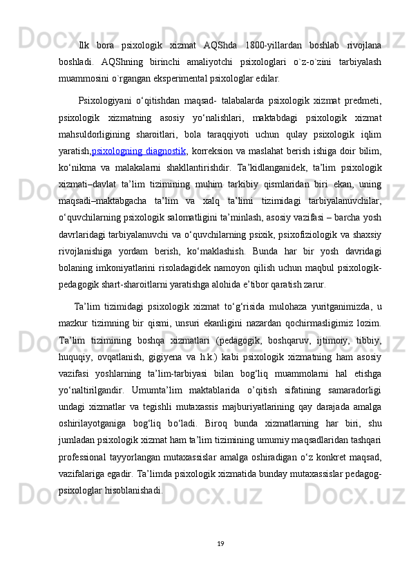 Ilk   bora   psixologik   xizmat   AQShda   1800-yillardan   boshlab   rivojlana
boshladi.   AQShning   birinchi   amaliyotchi   psixologlari   o`z-o`zini   tarbiyalash
muammosini o`rgangan eksperimental psixologlar edilar.
Psixologiyani   o‘qitishdan   maqsad-   talabalarda   psixologik   xizmat   predmeti,
psixologik   xizmatning   asosiy   yo‘nalishlari,   maktabdagi   psixologik   xizmat
mahsuldorligining   sharoitlari,   bola   taraqqiyoti   uchun   qulay   psixologik   iqlim
yaratish, psixologning diagnostik , korreksion  va maslahat  berish ishiga doir bilim,
ko‘nikma   va   malakalarni   shakllantirishdir.   Ta’kidlanganidek,   ta’lim   psixologik
xizmati–davlat   ta’lim   tizimining   muhim   tarkibiy   qismlaridan   biri   ekan,   uning
maqsadi–maktabgacha   ta’lim   va   xalq   ta’limi   tizimidagi   tarbiyalanuvchilar,
о ‘quvchilarning psixologik salomatligini ta’minlash, asosiy vazifasi – barcha yosh
davrlaridagi tarbiyalanuvchi va   о ‘quvchilarning psixik, psixofiziologik va shaxsiy
rivojlanishiga   yordam   berish,   k о ‘maklashish.   Bunda   har   bir   yosh   davridagi
bolaning imkoniyatlarini  risoladagidek namoyon qilish uchun maqbul psixologik-
pedagogik shart-sharoitlarni yaratishga alohida e’tibor qaratish zarur.
Ta’lim   tizimidagi   psixologik   xizmat   t о ‘g‘risida   mulohaza   yuritganimizda,   u
mazkur   tizimning   bir   qismi,   unsuri   ekanligini   nazardan   qochirmasligimiz   lozim.
Ta’lim   tizimining   boshqa   xizmatlari   (pedagogik,   boshqaruv,   ijtimoiy,   tibbiy,
huquqiy,   ovqatlanish,   gigiyena   va   h.k.)   kabi   psixologik   xizmatning   ham   asosiy
vazifasi   yoshlarning   ta’lim-tarbiyasi   bilan   bog‘liq   muammolarni   hal   etishga
y о ‘naltirilgandir.   Umumta’lim   maktablarida   o’qitish   sifatining   samaradorligi
undagi   xizmatlar   va   tegishli   mutaxassis   majburiyatlarining   qay   darajada   amalga
oshirilayotganiga   bog‘liq   b о ‘ladi.   Biroq   bunda   xizmatlarning   har   biri,   shu
jumladan psixologik xizmat ham ta’lim tizimining umumiy maqsadlaridan tashqari
professional   tayyorlangan   mutaxassislar   amalga   oshiradigan   о ‘z   konkret   maqsad,
vazifalariga egadir.  Ta’limda psixologik xizmatida bunday mutaxassislar pedagog-
psixologlar hisoblanishadi .
19
