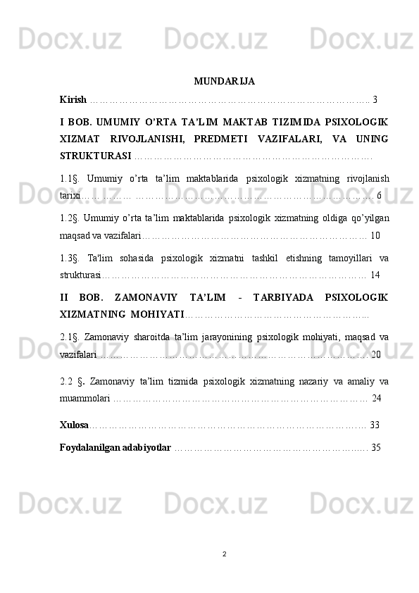 MUNDARIJA 
Kirish  ………………………………………………………………………….. 3
I   BOB.   UMUMIY   O’RTA   TA’LIM   MAKTAB   TIZIMIDA   PSIXOLOGIK
XIZMAT   RIVOJLANISHI,   PREDMETI   VAZIFALARI,   VA   UNING
STRUKTURASI  ……………………………………… ………………………. 
1.1 § .   Umumiy   o’rta   ta’lim   maktablarida   psixologik   xizmatning   rivojlanish
tarixi…… ……… ………………………………………………………………. 6
1.2§.   Umumiy   o’rta   ta’lim   maktablarida   psixologik   xizmatning   oldiga   qo’yilgan
maqsad va vazifalari…………………………………………………………… 10
1.3§ .   Ta'lim   sohasida   psixologik   xizmatni   tashkil   etishning   tamoyillari   va
strukturasi……………………………………………………………………… 14
II   BOB.   ZAMONAVIY   TA’LIM   -   TARBIYADA   PSIXOLOGIK
XIZMATNING  MOHIYATI ………………………………………………... 
2.1§.   Zamonaviy   sharoitda   ta’lim   jarayonining   psixologik   mohiyati,   maqsad   va
vazifalari   ………………………………………………………………………. 20
2.2   § .   Zamonaviy   ta’lim   tizmida   psixologik   xizmatning   nazariy   va   amaliy   va
muammolari   …………………………………………………………………… 24
Xulosa ……………………………………………………………………….… 33
Foydalanilgan adabiyotlar  ………………………………………………..…. 3 5
2 