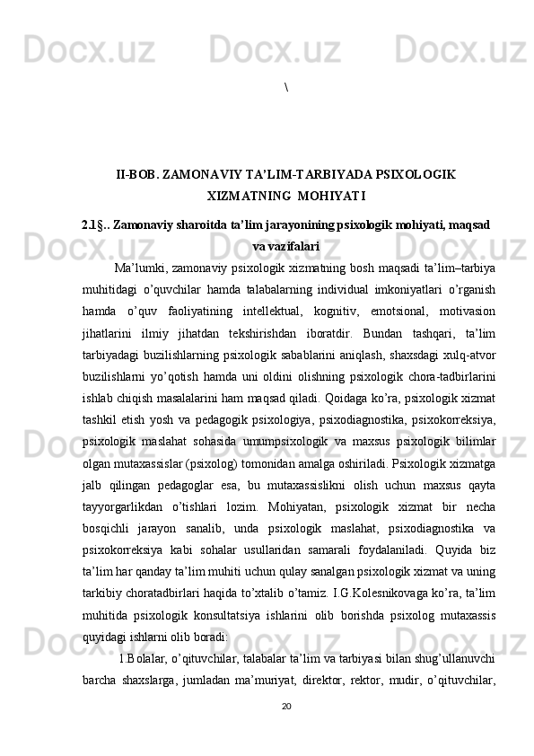 \
II-BOB. ZAMONAVIY TA’LIM-TARBIYADA PSIXOLOGIK
XIZMATNING  MOHIYATI
2.1§..   Zamonaviy sharoitda ta’lim jarayonining psixologik mohiyati, maqsad
va vazifalari
Ma’lumki, zamonaviy  psixologik  xizmatning bosh  maqsadi   ta’lim–tarbiya
muhitidagi   o’quvchilar   hamda   talabalarning   individual   imkoniyatlari   o’rganish
hamda   o’quv   faoliyatining   intellektual,   kognitiv,   emotsional,   motivasion
jihatlarini   ilmiy   jihatdan   tekshirishdan   iboratdir.   Bundan   tashqari,   ta’lim
tarbiyadagi  buzilishlarning psixologik sabablarini  aniqlash,  shaxsdagi  xulq-atvor
buzilishlarni   yo’qotish   hamda   uni   oldini   olishning   psixologik   chora-tadbirlarini
ishlab chiqish masalalarini ham maqsad qiladi. Qoidaga ko’ra, psixologik xizmat
tashkil   etish   yosh   va   pedagogik   psixologiya,   psixodiagnostika,   psixokorreksiya,
psixologik   maslahat   sohasida   umumpsixologik   va   maxsus   psixologik   bilimlar
olgan mutaxassislar (psixolog) tomonidan amalga oshiriladi. Psixologik xizmatga
jalb   qilingan   pedagoglar   esa,   bu   mutaxassislikni   olish   uchun   maxsus   qayta
tayyorgarlikdan   o’tishlari   lozim.   Mohiyatan,   psixologik   xizmat   bir   necha
bosqichli   jarayon   sanalib,   unda   psixologik   maslahat,   psixodiagnostika   va
psixokorreksiya   kabi   sohalar   usullaridan   samarali   foydalaniladi.   Quyida   biz
ta’lim har qanday ta’lim muhiti uchun qulay sanalgan psixologik xizmat va uning
tarkibiy choratadbirlari haqida to’xtalib o’tamiz. I.G.Kolesnikovaga ko’ra, ta’lim
muhitida   psixologik   konsultatsiya   ishlarini   olib   borishda   psixolog   mutaxassis
quyidagi ishlarni olib boradi:
  1.Bolalar, o’qituvchilar, talabalar ta’lim va tarbiyasi bilan shug’ullanuvchi
barcha   shaxslarga,   jumladan   ma’muriyat,   direktor,   rektor,   mudir,   o’qituvchilar,
20