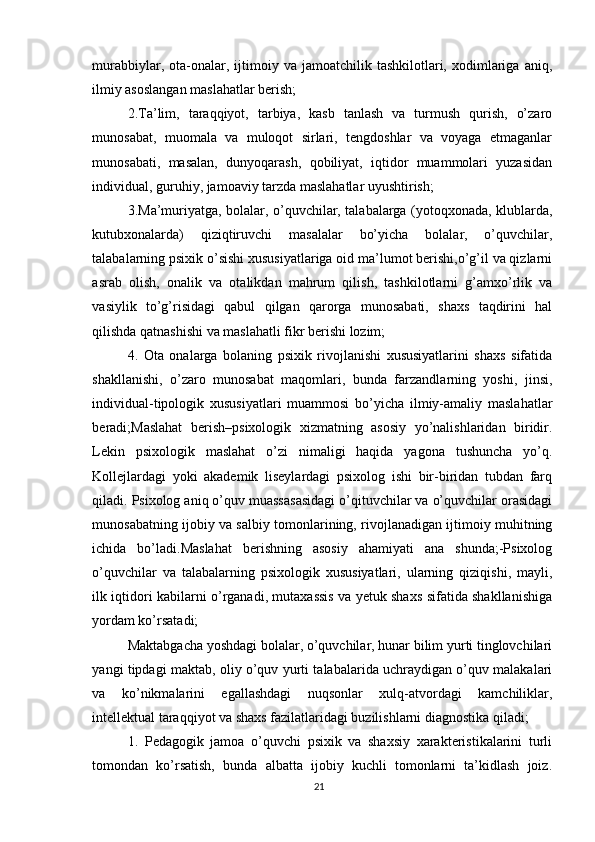 murabbiylar,  ota-onalar,  ijtimoiy  va  jamoatchilik  tashkilotlari,  xodimlariga  aniq,
ilmiy asoslangan maslahatlar berish; 
2.Ta’lim,   taraqqiyot,   tarbiya,   kasb   tanlash   va   turmush   qurish,   o’zaro
munosabat,   muomala   va   muloqot   sirlari,   tengdoshlar   va   voyaga   etmaganlar
munosabati,   masalan,   dunyoqarash,   qobiliyat,   iqtidor   muammolari   yuzasidan
individual, guruhiy, jamoaviy tarzda maslahatlar uyushtirish; 
3.Ma’muriyatga, bolalar, o’quvchilar, talabalarga (yotoqxonada, klublarda,
kutubxonalarda)   qiziqtiruvchi   masalalar   bo’yicha   bolalar,   o’quvchilar,
talabalarning psixik o’sishi xususiyatlariga oid ma’lumot berishi,o’g’il va qizlarni
asrab   olish,   onalik   va   otalikdan   mahrum   qilish,   tashkilotlarni   g’amxo’rlik   va
vasiylik   to’g’risidagi   qabul   qilgan   qarorga   munosabati,   shaxs   taqdirini   hal
qilishda qatnashishi va maslahatli fikr berishi lozim; 
4.   Ota   onalarga   bolaning   psixik   rivojlanishi   xususiyatlarini   shaxs   sifatida
shakllanishi,   o’zaro   munosabat   maqomlari,   bunda   farzandlarning   yoshi,   jinsi,
individual-tipologik   xususiyatlari   muammosi   bo’yicha   ilmiy-amaliy   maslahatlar
beradi;Maslahat   berish–psixologik   xizmatning   asosiy   yo’nalishlaridan   biridir.
Lekin   psixologik   maslahat   o’zi   nimaligi   haqida   yagona   tushuncha   yo’q.
Kollejlardagi   yoki   akademik   liseylardagi   psixolog   ishi   bir-biridan   tubdan   farq
qiladi. Psixolog aniq o’quv muassasasidagi o’qituvchilar va o’quvchilar orasidagi
munosabatning ijobiy va salbiy tomonlarining, rivojlanadigan ijtimoiy muhitning
ichida   bo’ladi.Maslahat   berishning   asosiy   ahamiyati   ana   shunda;-Psixolog
o’quvchilar   va   talabalarning   psixologik   xususiyatlari,   ularning   qiziqishi,   mayli,
ilk iqtidori kabilarni o’rganadi, mutaxassis va yetuk shaxs sifatida shakllanishiga
yordam ko’rsatadi; 
Maktabgacha yoshdagi bolalar, o’quvchilar, hunar bilim yurti tinglovchilari
yangi tipdagi maktab, oliy o’quv yurti talabalarida uchraydigan o’quv malakalari
va   ko’nikmalarini   egallashdagi   nuqsonlar   xulq-atvordagi   kamchiliklar,
intellektual taraqqiyot va shaxs fazilatlaridagi buzilishlarni diagnostika qiladi; 
1.   Pedagogik   jamoa   o’quvchi   psixik   va   shaxsiy   xarakteristikalarini   turli
tomondan   ko’rsatish,   bunda   albatta   ijobiy   kuchli   tomonlarni   ta’kidlash   joiz.
21