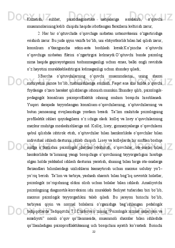 Kuzatish,   suhbat,   psixodiagnostika   natijalariga   asoslanib,   o’quvchi
muammolarining kelib chiqishi haqida isbotlangan farazlarni keltirish zarur; 
2.   Har   bir   o’qituvchida   o’quvchiga   nisbatan   ustanovkasini   o’zgartirishga
erishish zarur. Bu juda qiyin vazifa bo’lib, uni ehtiyotkorlik bilan hal qilish zarur,
konsilium   o’tkazguncha   sekin-asta   boshlash   kerak.Ko’pincha   o’qituvchi
o’quvchiga   nisbatan   fikrini   o’zgartirgisi   kelmaydi.O’qituvchi   bunda   psixolog
nima   haqida   gapirayotganini   tushunmaganligi   uchun   emas,   balki   ongli   ravishda
o’z hayotini murakkablashtirgisi kelmaganligi uchun shunday qiladi; 
3.Barcha   o’qituvchilarning   o’quvchi   muammolarini,   uning   shaxsi
mohiyatini   jamoa  bo’lib,  tushunishlariga   erishish.  Faqat  ana   shu  holda  o’quvchi
foydasiga o’zaro harakat qilishlariga ishonish mumkin.Shunday qilib, psixologik-
pedagogik   konsilium   psixoprofilaktik   ishning   muhim   bosqichi   hisoblanadi.
Yuqori   darajada   tayyorlangan   konsilium-o’quvchilarning,   o’qituvchilarning   va
butun   jamoaning   rivojlanishiga   yordam   beradi.   Ta’lim   muhitida   psixologning
profilaktik ishlari quyidagilarni o’z ichiga oladi: kollej va lisey o’quvchilarining
mazkur muhitga moslashishlariga oid. Kollej, lisey, gimnaziyalarga o’quvchilarni
qabul   qilishda   ishtirok   etish,   o’qituvchilar   bilan   hamkorlikda   o’quvchilar   bilan
individual ishlash dasturini ishlab chiqish. Lisey va kollejlarda bir sinfdan boshqa
sinfga   o’tkazishni   psixologik   jihatdan   tekshirish,   o’quvchilar,   ota-onalar   bilan
hamkorlikda   ta’limning   yangi   bosqichiga   o’quvchining   tayyorgarligini   hisobga
olgan holda yakkahol ishlash dasturini yaratish, shuning bilan birga ota-onalarga
farzandlari   bilimlaridagi   uzilishlarni   kamaytirish   uchun   maxsus   uslubiy   yo’l–
yo’riq berish. Ta’lim va tarbiya, yashash sharoiti bilan bog’liq nevrotik holatlar,
psixologik   zo’riqishning   oldini   olish   uchun   bolalar   bilan   ishlash.   Amaliyotchi
psixologning  diagnostik-korreksion  ishi   murakkab  faoliyat  turlaridan  biri   bo’lib,
maxsus   psixologik   tayyorgarlikni   talab   qiladi.   Bu   jarayon   birinchi   bo’lib,
tarbiyasi   qiyin   va   normal   bolalarni   o’rganishga   bag’ishlangan   pedalogik
tadqiqotlarda Tadqiqotchi T.I.Chirkova o’zining “Psixologik xizmat nazariyasi va
amaliyoti”   nomli   o’quv   qo’llanmasida,   muammoli   shaxslar   bilan   ishlashda
qo’llaniladigan   psixoprofilaktikaning   uch   bosqichini   ajratib   ko’rsatadi:   Birinchi
22