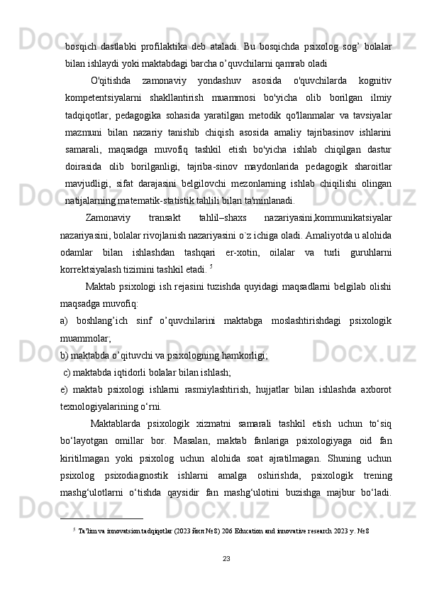 bosqich   dastlabki   profilaktika   deb   ataladi.   Bu   bosqichda   psixolog   sog’   bolalar
bilan ishlaydi yoki maktabdagi barcha o’quvchilarni qamrab oladi
O'qitishda   zamonaviy   yondashuv   asosida   o'quvchilarda   kognitiv
kompetentsiyalarni   shakllantirish   muammosi   bo'yicha   olib   borilgan   ilmiy
tadqiqotlar,   pedagogika   sohasida   yaratilgan   metodik   qo'llanmalar   va   tavsiyalar
mazmuni   bilan   nazariy   tanishib   chiqish   asosida   amaliy   tajribasinov   ishlarini
samarali,   maqsadga   muvofiq   tashkil   etish   bo'yicha   ishlab   chiqilgan   dastur
doirasida   olib   borilganligi,   tajriba-sinov   maydonlarida   pedagogik   sharoitlar
mavjudligi,   sifat   darajasini   belgilovchi   mezonlarning   ishlab   chiqilishi   olingan
natijalarning matematik-statistik tahlili bilan ta'minlanadi. 
Zamonaviy   transakt   tahlil–shaxs   nazariyasini,kommunikatsiyalar
nazariyasini, bolalar rivojlanish nazariyasini o`z ichiga oladi. Amaliyotda u alohida
odamlar   bilan   ishlashdan   tashqari   er-xotin,   oilalar   va   turli   guruhlarni
korrеktsiyalash tizimini tashkil etadi.  5
 
Maktab  psixologi  ish rejasini  tuzishda  quyidagi  maqsadlarni  belgilab olishi
maqsadga muvofiq: 
a)   boshlang’ich   sinf   o’quvchilarini   maktabga   moslashtirishdagi   psixologik
muammolar; 
b) maktabda o’qituvchi va psixologning hamkorligi;
  c) maktabda iqtidorli bolalar bilan ishlash; 
e)   maktab   psixologi   ishlarni   rasmiylashtirish,   hujjatlar   bilan   ishlashda   axborot
texnologiyalarining o‘rni. 
Maktablarda   psixologik   xizmatni   samarali   tashkil   etish   uchun   to‘siq
bo‘layotgan   omillar   bor.   Masalan,   maktab   fanlariga   psixologiyaga   oid   fan
kiritilmagan   yoki   psixolog   uchun   alohida   soat   ajratilmagan.   Shuning   uchun
psixolog   psixodiagnostik   ishlarni   amalga   oshirishda,   psixologik   trening
mashg‘ulotlarni   o‘tishda   qaysidir   fan   mashg‘ulotini   buzishga   majbur   bo‘ladi.
5
  Ta’lim va innovatsion tadqiqotlar (2023  йил  № 8) 206 Education and innovative research 2023 y. № 8
23