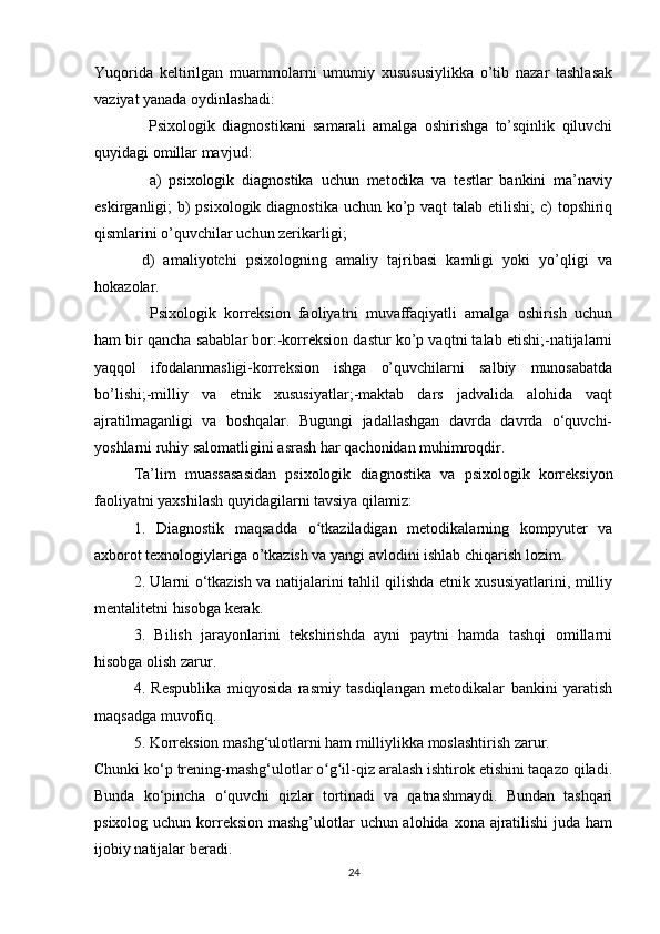 Yuqorida   keltirilgan   muammolarni   umumiy   xusususiylikka   o’tib   nazar   tashlasak
vaziyat yanada oydinlashadi:
  Psixologik   diagnostikani   samarali   amalga   oshirishga   to’sqinlik   qiluvchi
quyidagi omillar mavjud:
  a)   psixologik   diagnostika   uchun   metodika   va   testlar   bankini   ma’naviy
eskirganligi; b) psixologik diagnostika uchun ko’p vaqt  talab etilishi;  c) topshiriq
qismlarini o’quvchilar uchun zerikarligi; 
d)   amaliyotchi   psixologning   amaliy   tajribasi   kamligi   yoki   yo’qligi   va
hokazolar.
  Psixologik   korreksion   faoliyatni   muvaffaqiyatli   amalga   oshirish   uchun
ham bir qancha sabablar bor:-korreksion dastur ko’p vaqtni talab etishi;-natijalarni
yaqqol   ifodalanmasligi-korreksion   ishga   o’quvchilarni   salbiy   munosabatda
bo’lishi;-milliy   va   etnik   xususiyatlar;-maktab   dars   jadvalida   alohida   vaqt
ajratilmaganligi   va   boshqalar.   Bugungi   jadallashgan   davrda   davrda   o‘quvchi-
yoshlarni ruhiy salomatligini asrash har qachonidan muhimroqdir.
Ta’lim   muassasasidan   psixologik   diagnostika   va   psixologik   korreksiyon
faoliyatni yaxshilash quyidagilarni tavsiya qilamiz: 
1.   Diagnostik   maqsadda   o tkaziladigan   metodikalarning   kompyuter   vaʻ
axborot texnologiylariga o’tkazish va yangi avlodini ishlab chiqarish lozim. 
2. Ularni o‘tkazish va natijalarini tahlil qilishda etnik xususiyatlarini, milliy
mentalitetni hisobga kerak. 
3.   Bilish   jarayonlarini   tekshirishda   ayni   paytni   hamda   tashqi   omillarni
hisobga olish zarur. 
4.   Respublika   miqyosida   rasmiy   tasdiqlangan   metodikalar   bankini   yaratish
maqsadga muvofiq. 
5. Korreksion mashg‘ulotlarni ham milliylikka moslashtirish zarur. 
Chunki ko‘p trening-mashg‘ulotlar o g il-qiz aralash ishtirok etishini taqazo qiladi.
ʻ ʻ
Bunda   ko‘pincha   o‘quvchi   qizlar   tortinadi   va   qatnashmaydi.   Bundan   tashqari
psixolog uchun korreksion  mashg’ulotlar  uchun alohida xona ajratilishi  juda ham
ijobiy natijalar beradi.
24