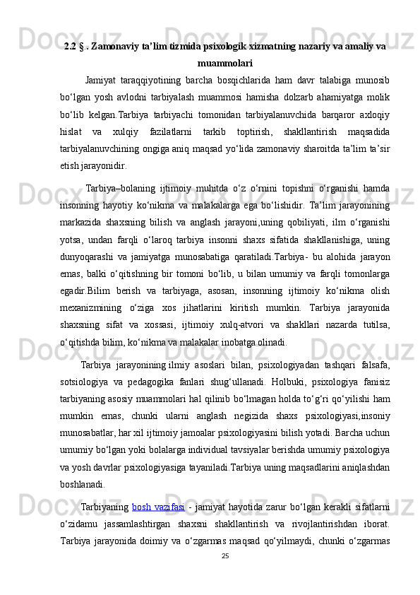 2.2 § . .  Zamonaviy  ta’lim tizmida  psixologik xizmatning nazariy va amaliy va
muammolari
Jamiyat   taraqqiyotining   barcha   bosqichlarida   ham   davr   talabiga   munosib
bo‘lgan   yosh   avlodni   tarbiyalash   muammosi   hamisha   dolzarb   ahamiyatga   molik
bo‘lib   kelgan.Tarbiya   tarbiyachi   tomonidan   tarbiyalanuvchida   barqaror   axloqiy
hislat   va   xulqiy   fazilatlarni   tarkib   toptirish ,   shakllantirish   maqsadida
tarbiyalanuvchining ongiga aniq maqsad yo‘lida zamonaviy sharoitda ta’lim ta’sir
etish jarayonidir. 
Tarbiya–bolaning   ijtimoiy   muhitda   o‘z   o‘rnini   topishni   o‘rganishi   hamda
insonning   hayotiy   ko‘nikma   va   malakalarga   ega   bo‘lishidir.   Ta’lim   jarayonining
markazida   shaxsning   bilish   va   anglash   jarayoni, uning   qobiliyati ,   ilm   o‘rganishi
yotsa,   undan   farqli   o‘laroq   tarbiya   insonni   shaxs   sifatida   shakllanishiga,   uning
dunyoqarashi   va   jamiyatga   munosabatiga   qaratiladi.Tarbiya -   bu   alohida   jarayon
emas ,   balki   o‘qitishning   bir   tomoni   bo‘lib,   u   bilan   umumiy   va   farqli   tomonlarga
egadir.Bilim   berish   va   tarbiyaga,   asosan,   insonning   ijtimoiy   ko‘nikma   olish
mexanizmining   o‘ziga   xos   jihatlarini   kiritish   mumkin.   Tarbiya   jarayonida
shaxsning   sifat   va   xossasi ,   ijtimoiy   xulq-atvori   va   shakllari   nazarda   tutilsa,
o‘qitishda bilim, ko‘nikma va malakalar inobatga olinadi. 
Tarbiya   jarayonining   ilmiy   asoslari   bilan ,   psixologiyadan   tashqari   falsafa,
sotsiologiya   va   pedagogika   fanlari   shug‘ullanadi.   Holbuki,   psixologiya   fanisiz
tarbiyaning asosiy muammolari hal qilinib bo‘lmagan holda to‘g‘ri qo‘yilishi   ham
mumkin   emas ,   chunki   ularni   anglash   negizida   shaxs   psixologiyasi, insoniy
munosabatlar , har xil ijtimoiy jamoalar psixologiyasini bilish yotadi. Barcha uchun
umumiy bo‘lgan yoki bolalarga individual tavsiyalar berishda umumiy psixologiya
va yosh davrlar psixologiyasiga tayaniladi.Tarbiya uning maqsadlarini aniqlashdan
boshlanadi.
Tarbiyaning   bosh   vazifasi   -   jamiyat   hayotida   zarur   bo‘lgan   kerakli   sifatlarni
o‘zidamu   jassamlashtirgan   shaxsni   shakllantirish   va   rivojlantirishdan   iborat.
Tarbiya   jarayonida   doimiy   va   o‘zgarmas   maqsad   qo‘yilmaydi,   chunki   o‘zgarmas
25 