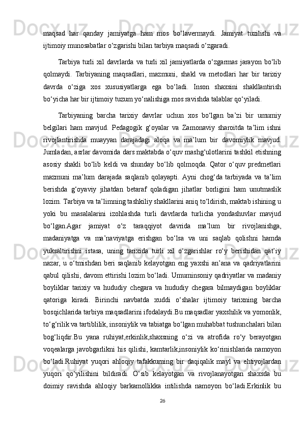 maqsad   har   qanday   jamiyatga   ham   mos   bo‘lavermaydi.   Jamiyat   tuzilishi   va
ijtimoiy munosabatlar o‘zgarishi bilan tarbiya maqsadi o‘zgaradi.
Tarbiya  turli  xil   davrlarda  va  turli  xil   jamiyatlarda  o‘zgarmas   jarayon  bo‘lib
qolmaydi.   Tarbiyaning   maqsadlari,   mazmuni,   shakl   va   metodlari   har   bir   tarixiy
davrda   o‘ziga   xos   xususiyatlarga   ega   bo‘ladi.   Inson   shaxsini   shakllantirish
bo‘yicha har bir ijtimoiy tuzum yo‘nalishiga mos ravishda talablar qo‘yiladi.
Tarbiyaning   barcha   tarixiy   davrlar   uchun   xos   bo‘lgan   ba’zi   bir   umumiy
belgilari   ham   mavjud.   Pedagogik   g‘oyalar   va   Zamonaviy   sharoitda   ta’lim   ishni
rivojlantirishda   muayyan   darajadagi   aloqa   va   ma’lum   bir   davomiylik   mavjud.
Jumladan, asrlar davomida dars maktabda o‘quv mashg‘ulotlarini tashkil etishning
asosiy   shakli   bo‘lib   keldi   va   shunday   bo‘lib   qolmoqda.   Qator   o‘quv   predmetlari
mazmuni   ma’lum   darajada   saqlanib   qolayapti.   Ayni   chog‘da   tarbiyada   va   ta’lim
berishda   g‘oyaviy   jihatdan   betaraf   qoladigan   jihatlar   borligini   ham   unutmaslik
lozim. Tarbiya va ta’limning tashkiliy shakllarini aniq to‘ldirish, maktab ishining u
yoki   bu   masalalarini   izohlashda   turli   davrlarda   turlicha   yondashuvlar   mavjud
bo‘lgan.Agar   jamiyat   o‘z   taraqqiyot   davrida   ma’lum   bir   rivojlanishga ,
madaniyatga   va   ma’naviyatga   erishgan   bo‘lsa   va   uni   saqlab   qolishni   hamda
yuksaltirishni   istasa,   uning   tarixida   turli   xil   o‘zgarishlar   ro‘y   berishidan   qat’iy
nazar,   u   o‘tmishdan   beri   saqlanib   kelayotgan   eng   yaxshi   an’ana   va   qadriyatlarini
qabul qilishi, davom ettirishi lozim bo‘ladi. Umuminsoniy qadriyatlar va madaniy
boyliklar   tarixiy   va   hududiy   chegara   va   hududiy   chegara   bilmaydigan   boyliklar
qatoriga   kiradi.   Birinchi   navbatda   xuddi   o‘shalar   ijtimoiy   tarixning   barcha
bosqichlarida tarbiya maqsadlarini ifodalaydi.Bu maqsadlar  yaxshilik va yomonlik ,
to‘g‘rilik va tartiblilik, insoniylik va tabiatga bo‘lgan muhabbat tushunchalari bilan
bog‘liqdir.Bu   yana   ruhiyat, erkinlik ,shaxsning   o‘zi   va   atrofida   ro‘y   berayotgan
voqealarga javobgarlikni  his qilishi, kamtarlik,insoniylik ko‘rinishlarida namoyon
bo‘ladi.Ruhiyat   yuqori   ahloqiy   tafakkurning   bir   daqiqalik   mayl   va   ehtiyojlardan
yuqori   qo‘yilishini   bildiradi.   O‘sib   kelayotgan   va   rivojlanayotgan   shaxsda   bu
doimiy   ravishda   ahloqiy   barkamollikka   intilishda   namoyon   bo‘ladi.Erkinlik   bu
26
