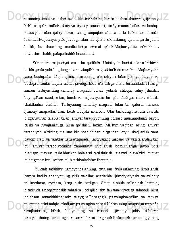 insonning   ichki   va   tashqi   ozodlikka   intilishidir ,   bunda   boshqa   shaxsning   ijtimoiy
kelib chiqishi, millati, diniy va siyosiy qarashlari, sinfiy munosabatlari va boshqa
xususiyatlaridan   qat’iy   nazar,   uning   xuquqlari   albatta   to‘la   to‘kis   tan   olinishi
lozimdir.Majburiyat yoki javobgarlikni his qilish–erkinlikning qaramaqarshi jihati
bo‘lib,   bu   shaxsning   manfaatlariga   xizmat   qiladi.Majburiyatsiz   erkinlik–bu
o‘zboshimchalik, palapartishlik hisoblanadi. 
Erkinliksiz   majburiyat   esa   –   bu   qullikdir.   Unisi   yoki   bunisi   o‘zaro   birbirini
to‘ldirganda yoki bog‘langanda mustaqillik mavjud bo‘lishi mumkin. Majburiyatni
yana   boshqacha   talqin   qilinsa ,   insonning   o‘z   ixtiyori   bilan   jamiyat   hayoti   va
boshqa   insonlar   taqdiri   uchun   javobgarlikni   o‘z   ustiga   olishi   tushuniladi.   Hozirgi
zamon   tarbiyasining   umumiy   maqsadi   bolani   yuksak   ahloqli,   ruhiy   jihatdan
boy,   qalban   ozod ,   erkin,   burch   va   majburiyatni   his   qila   oladigan   shaxs   sifatida
shakllantira   olishdir.   Tarbiyaning   umumiy   maqsadi   bilan   bir   qatorda   maxsus
ijtimoiy   maqsadlari   ham   kelib   chiqishi   mumkin.   Ular   tarixning   ma’lum   davrida
o‘zgaruvchan   talablar   bilan   jamiyat   taraqqiyotining  dolzarb   muammolarini   bayon
etishi   va   rivojlanishiga   hissa   qo‘shishi   lozim.   Ma’lum   vaqtdan   so‘ng   jamiyat
taraqqiyoti   o‘zining   ma’lum   bir   bosqichidan   o‘tgandan   keyin   rivojlanish   yana
davom  etadi  va  talablar  ham   o‘zgaradi.  Tarbiyaning maqsad   va vazifalaridan  biri
bu   jamiyat   taraqqiyotining   zamonaviy   rivojlanish   bosqichlariga   javob   bera
oladigan   maxsus   tashabbuskor   bolalarni   yetishtirish,   shaxsni   o‘z-o‘zini   hurmat
qiladigan va intiluvchan qilib tarbiyalashdan iboratdir.
  Yuksak   tafakkur   namoyondalarining,   xususan   faylasuflarning   risolalarida
hamda   badiiy   adabiyotning   yirik   vakillari   asarlarida   ijtimoiy-siyosiy   va   axloqiy
ta’limotlarga,   ayniqsa,   keng   o‘rin   berilgan.   Shuni   alohida   ta’kidlash   lozimki,
o‘tmishda axloqshunoslik   sohasida ijod qilib , shu fan taraqqiyotiga salmoqli hissa
qo‘shgan   mutafakkirlarimiz   talaygina.Pedagogik   psixologiya-ta'lim   va   tarbiya
muammolarini tadqiq qiladigan psixologiya sohasi.U shaxsning maqsadga muvofiq
rivojlanishini,   bilish   faoliyatining   va   insonda   ijtimoiy   ijobiy   sifatlarni
tarbiyalashning   psixologik   muammolarini   o'rganadi.Pedagogik   psixologiyaning
27 