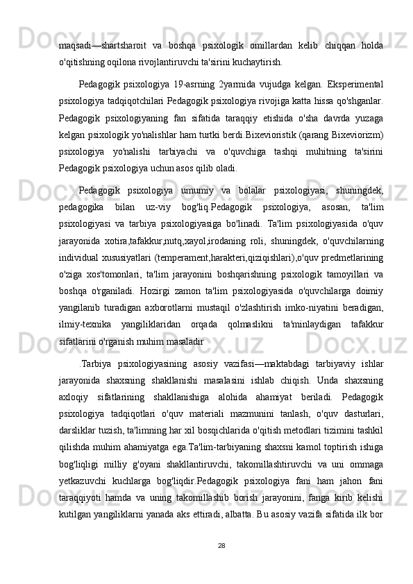 maqsadi—shartsharoit   va   boshqa   psixologik   omillardan   kelib   chiqqan   holda
o'qitishning oqilona rivojlantiruvchi ta'sirini kuchaytirish. 
Pedagogik   psixologiya   19-asrning   2yarmida   vujudga   kelgan.   Eksperimental
psixologiya tadqiqotchilari Pedagogik psixologiya rivojiga katta hissa qo'shganlar.
Pedagogik   psixologiyaning   fan   sifatida   taraqqiy   etishida   o'sha   davrda   yuzaga
kelgan psixologik yo'nalishlar ham turtki berdi.Bixevioristik (qarang Bixeviorizm)
psixologiya   yo'nalishi   tarbiyachi   va   o'quvchiga   tashqi   muhitning   ta'sirini
Pedagogik psixologiya uchun asos qilib oladi. 
Pedagogik   psixologiya   umumiy   va   bolalar   psixologiyasi,   shuningdek,
pedagogika   bilan   uz-viy   bog'liq.Pedagogik   psixologiya,   asosan,   ta'lim
psixologiyasi   va   tarbiya   psixologiyasiga   bo'linadi.   Ta'lim   psixologiyasida   o'quv
jarayonida   xotira,tafakkur,nutq,xayol,irodaning   roli,   shuningdek,   o'quvchilarning
individual xususiyatlari (temperament,harakteri,qiziqishlari),o'quv predmetlarining
o'ziga   xos'tomonlari,   ta'lim   jarayonini   boshqarishning   psixologik   tamoyillari   va
boshqa   o'rganiladi.   Hozirgi   zamon   ta'lim   psixologiyasida   o'quvchilarga   doimiy
yangilanib   turadigan   axborotlarni   mustaqil   o'zlashtirish   imko-niyatini   beradigan,
ilmiy-texnika   yangiliklaridan   orqada   qolmaslikni   ta'minlaydigan   tafakkur
sifatlarini o'rganish muhim masaladir
.Tarbiya   psixologiyasining   asosiy   vazifasi—maktabdagi   tarbiyaviy   ishlar
jarayonida   shaxsning   shakllanishi   masalasini   ishlab   chiqish.   Unda   shaxsning
axloqiy   sifatlarining   shakllanishiga   alohida   ahamiyat   beriladi.   Pedagogik
psixologiya   tadqiqotlari   o'quv   materiali   mazmunini   tanlash,   o'quv   dasturlari,
darsliklar tuzish, ta'limning har xil bosqichlarida o'qitish metodlari tizimini tashkil
qilishda  muhim   ahamiyatga  ega.Ta'lim-tarbiyaning  shaxsni  kamol   toptirish  ishiga
bog'liqligi   milliy   g'oyani   shakllantiruvchi,   takomillashtiruvchi   va   uni   ommaga
yetkazuvchi   kuchlarga   bog'liqdir.Pedagogik   psixologiya   fani   ham   jahon   fani
taraqqiyoti   hamda   va   uning   takomillashib   borish   jarayonini,   fanga   kirib   kelishi
kutilgan yangiliklarni yanada aks ettiradi, albatta. Bu asosiy vazifa sifatida ilk bor
28