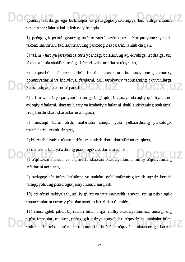 qonuniy   asoslarga   ega   bo'lmoqda   va   pedagogik   psixologiya   fani   oldiga   muhim
nazariy vazifalarni hal qilish qo'yilmoqda:
1)   pedagogik   psixologiyaning   muhim   vazifalaridan   biri   ta'lim   jarayonini   yanada
takomillashtirish, faollashtirishning psixologik asoslarini ishlab chiqish;
2) ta'lim - tarbiya jarayonida turli yoshdagi bolalarning aql-idrokiga, irodasiga, uni
shaxs sifatida shakllantirishga ta'sir etuvchi omillarni o'rganish;
3)   o'quvchilar   shaxsni   tarkib   topishi   jarayonini,   bu   jarayonning   umumiy
qonuniyatlarini va individual farqlarni, turli tarbiyaviy tadbirlarning o'quvchilarga
ko'rsatadigan ta'sirini o'rganish;
4) ta'lim va tarbiya jarayoni bir-biriga bog'liqdir, bu jarayonda aqliy qobiliyatlarni,
axloqiy sifatlarni, shaxsni hissiy va irodaviy sifatlarini shakllantirishning maksimal
rivojlanishi shart-sharoitlarini aniqlash;
5)   mustaqil   bilim   olish,   materialni   chuqur   yoki   yetkazishning   psixologik
masalalarini ishlab chiqish;
6) bilish faoliyatini o'zaro tashkil qila bilish shart-sharoitlarini aniqlash;
7) o'z-o'zini tarbiyalashning psixologik asoslarni aniqlash;
8)   o'qituvchi   shaxsni   va   o'qituvchi   shaxsini   xususiyatlarini,   milliy   o'qituvchining
sifatlarini aniqlash;
9)  pedagogik bilimlar, ko'nikma va malaka, qobiliyatlarning tarkib topishi hamda
taraqqiyotining psixologik jarayonlarini aniqlash;
10) o'z-o'zini tarbiyalash, milliy g'urur va vatanparvarlik jarayoni uning psixologik
muammolarini nazariy jihatdan asoslab berishdan iboratdir;
11)   shuningdek   jahon   tajribalari   bilan   birga,   milliy   xususiyatlarimiz,   undagi   eng
ilg'or tomonlar, muhimi, pedagogik tarbiyalanuvchilar, o'quvchilar, talabalar bilan
imkoni   boricha   ko'proq   muloqotda   bo'lish,   o'quvchi   shaxsining   barcha
29