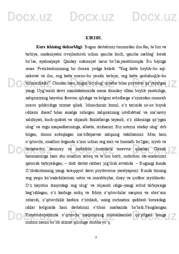 KIRISH.
Kurs ishining dolzarbligi:   Bugun davlatimiz tomonidan ilm-fan, ta’lim va
tarbiya,   madaniyatni   rivojlantirish   uchun   qancha   kuch,   qancha   mablag‘   kerak
bo‘lsa,   ayalmayapti.   Qanday   imkoniyat   zarur   bo‘lsa,yaratilmoqda.   Bu   bejizga
emas.   Prezidentimizning   bir   iborasi   yodga   keladi:   “ Eng   katta   boylik–bu   aql-
zakovat   va   ilm,   eng   katta   meros–bu   yaxshi   tarbiya,   eng   katta   qashshoqlik–bu
bilimsizlikdir”. Chindan ham, bugun biz ulug‘ niyatlar bilan poydevor qo‘yayotgan
yangi   Uyg‘onish   davri   mamlakatimizda   mana   shunday   ulkan   boylik   yaratishga,
xalqimizning hayotini farovon qilishga va kelgusi avlodlarga o‘zimizdan munosib
meros   qoldirishga   xizmat   qiladi.   Ishonchimiz   komil,   o‘z   tarixida   ne-ne   buyuk
ishlarni   sharaf   bilan   amalga   oshirgan   xalqimizning   intellektual   va   ma’naviy
salohiyati,   kuch-qudrati   va   olijanob   fazilatlariga   tayanib,   o‘z   oldimizga   qo‘ygan
ulug‘   va   ezgu   maqsadlarimizga,   albatta,   erishamiz.   Biz   ustozni   otaday   ulug   debʻ
bilgan,   doimo   ardoqlagan   ma rifatparvar   xalqning   vakillarimiz.   Men   ham	
ʼ
o qituvchi, muallim deganda o zim uchun eng aziz va hurmatli bo lgan, ziyoli va	
ʻ ʻ ʻ
zamonaviy,   samimiy   va   mehribon   insonlarni   tasavvur   qilaman.   Chunki
hammamizga   ham   shu   muallim   saboq   va   ta lim   berib,   mehribon   ota-onalarimiz	
ʼ
qatorida   tarbiyalagan,   –   dedi   davlat   rahbari   yig ilish   avvalida.   –   Bugungi   kunda	
ʻ
O zbekistonning   yangi   taraqqiyot   davri   poydevorini   yaratyapmiz.   Bunda   bizning	
ʻ
eng   yaqin   ko makchilarimiz   ustoz   va   murabbiylar,   ilmiy   va   ijodkor   ziyolilardir.	
ʻ
O‘z   hayotini   dunyodagi   eng   ulug‘   va   olijanob   ishga–yangi   avlod   tarbiyasiga
bag‘ishlagan,   o‘z   kasbiga   sodiq   va   fidoyi   o‘qituvchilar   maqomi   va   obro‘sini
oshirish,   o‘qituvchilik   kasbini   e’zozlash,   uning   mehnatini   qadrlash   borasidagi
ishlar   kelgusida   ham   davlatimiz   e’tibori   markazida   bo‘ladi . Yangilangan
Konstitutsiyamizda   o‘qituvchi   maqomining   mustahkamlab   qo‘yilgani   bunga
muhim zamin bo‘lib xizmat qilishiga shubha yo‘q.
3 