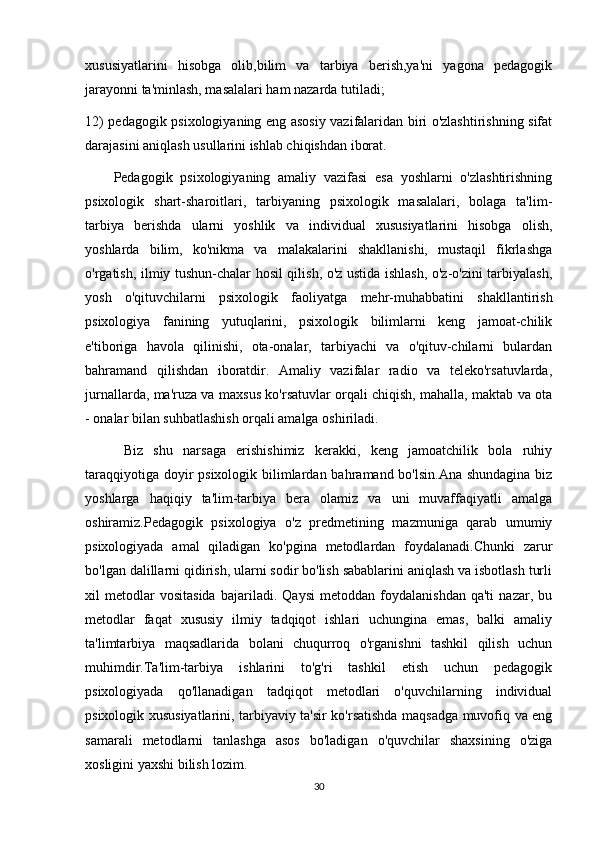 xususiyatlarini   hisobga   olib,bilim   va   tarbiya   berish,ya'ni   yagona   pedagogik
jarayonni ta'minlash, masalalari ham nazarda tutiladi;
12) pedagogik psixologiyaning eng asosiy vazifalaridan biri o'zlashtirishning sifat
darajasini aniqlash usullarini ishlab chiqishdan iborat.
Pedagogik   psixologiyaning   amaliy   vazifasi   esa   yoshlarni   o'zlashtirishning
psixologik   shart-sharoitlari,   tarbiyaning   psixologik   masalalari,   bolaga   ta'lim-
tarbiya   berishda   ularni   yoshlik   va   individual   xususiyatlarini   hisobga   olish,
yoshlarda   bilim,   ko'nikma   va   malakalarini   shakllanishi,   mustaqil   fikrlashga
o'rgatish, ilmiy tushun-chalar hosil qilish, o'z ustida ishlash, o'z-o'zini tarbiyalash,
yosh   o'qituvchilarni   psixologik   faoliyatga   mehr-muhabbatini   shakllantirish
psixologiya   fanining   yutuqlarini,   psixologik   bilimlarni   keng   jamoat-chilik
e'tiboriga   havola   qilinishi,   ota-onalar,   tarbiyachi   va   o'qituv-chilarni   bulardan
bahramand   qilishdan   iboratdir.   Amaliy   vazifalar   radio   va   teleko'rsatuvlarda,
jurnallarda, ma'ruza va maxsus ko'rsatuvlar orqali chiqish, mahalla, maktab va ota
- onalar bilan suhbatlashish orqali amalga oshiriladi.
  Biz   shu   narsaga   erishishimiz   kerakki,   keng   jamoatchilik   bola   ruhiy
taraqqiyotiga doyir psixologik bilimlardan bahramand bo'lsin.Ana  shundagina biz
yoshlarga   haqiqiy   ta'lim-tarbiya   bera   olamiz   va   uni   muvaffaqiyatli   amalga
oshiramiz.Pedagogik   psixologiya   o'z   predmetining   mazmuniga   qarab   umumiy
psixologiyada   amal   qiladigan   ko'pgina   metodlardan   foydalanadi.Chunki   zarur
bo'lgan dalillarni qidirish, ularni sodir bo'lish sabablarini aniqlash va isbotlash turli
xil   metodlar   vositasida   bajariladi.   Qaysi   metoddan   foydalanishdan   qa'ti   nazar,   bu
metodlar   faqat   xususiy   ilmiy   tadqiqot   ishlari   uchungina   emas,   balki   amaliy
ta'limtarbiya   maqsadlarida   bolani   chuqurroq   o'rganishni   tashkil   qilish   uchun
muhimdir.Ta'lim-tarbiya   ishlarini   to'g'ri   tashkil   etish   uchun   pedagogik
psixologiyada   qo'llanadigan   tadqiqot   metodlari   o'quvchilarning   individual
psixologik xususiyatlarini, tarbiyaviy ta'sir ko'rsatishda maqsadga muvofiq va eng
samarali   metodlarni   tanlashga   asos   bo'ladigan   o'quvchilar   shaxsining   o'ziga
xosligini yaxshi bilish lozim.
30