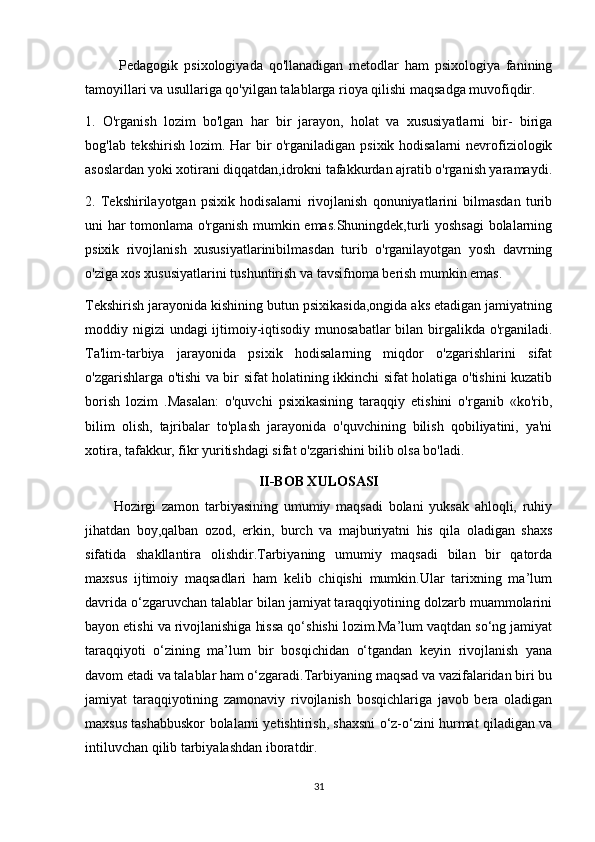 Pedagogik   psixologiyada   qo'llanadigan   metodlar   ham   psixologiya   fanining
tamoyillari va usullariga qo'yilgan talablarga rioya qilishi maqsadga muvofiqdir.
1.   O'rganish   lozim   bo'lgan   har   bir   jarayon,   holat   va   xususiyatlarni   bir-   biriga
bog'lab tekshirish lozim. Har  bir o'rganiladigan psixik hodisalarni  nevrofiziologik
asoslardan yoki xotirani diqqatdan,idrokni tafakkurdan ajratib o'rganish yaramaydi.
2.   Tekshirilayotgan   psixik   hodisalarni   rivojlanish   qonuniyatlarini   bilmasdan   turib
uni har tomonlama o'rganish mumkin emas.Shuningdek,turli yoshsagi bolalarning
psixik   rivojlanish   xususiyatlarinibilmasdan   turib   o'rganilayotgan   yosh   davrning
o'ziga xos xususiyatlarini tushuntirish va tavsifnoma berish mumkin emas.
Tekshirish jarayonida kishining butun psixikasida,ongida aks etadigan jamiyatning
moddiy nigizi  undagi ijtimoiy-iqtisodiy munosabatlar  bilan birgalikda o'rganiladi.
Ta'lim-tarbiya   jarayonida   psixik   hodisalarning   miqdor   o'zgarishlarini   sifat
o'zgarishlarga o'tishi va bir sifat holatining ikkinchi sifat holatiga o'tishini kuzatib
borish   lozim   .Masalan:   o'quvchi   psixikasining   taraqqiy   etishini   o'rganib   «ko'rib,
bilim   olish,   tajribalar   to'plash   jarayonida   o'quvchining   bilish   qobiliyatini,   ya'ni
xotira, tafakkur, fikr yuritishdagi sifat o'zgarishini bilib olsa bo'ladi.
II-BOB XULOSASI
Hozirgi   zamon   tarbiyasining   umumiy   maqsadi   bolani   yuksak   ahloqli,   ruhiy
jihatdan   boy, qalban   ozod ,   erkin,   burch   va   majburiyatni   his   qila   oladigan   shaxs
sifatida   shakllantira   olishdir.Tarbiyaning   umumiy   maqsadi   bilan   bir   qatorda
maxsus   ijtimoiy   maqsadlari   ham   kelib   chiqishi   mumkin.Ular   tarixning   ma’lum
davrida o‘zgaruvchan talablar bilan jamiyat taraqqiyotining dolzarb muammolarini
bayon etishi va rivojlanishiga hissa qo‘shishi lozim.Ma’lum vaqtdan so‘ng jamiyat
taraqqiyoti   o‘zining   ma’lum   bir   bosqichidan   o‘tgandan   keyin   rivojlanish   yana
davom etadi va talablar ham o‘zgaradi.Tarbiyaning maqsad va vazifalaridan biri bu
jamiyat   taraqqiyotining   zamonaviy   rivojlanish   bosqichlariga   javob   bera   oladigan
maxsus tashabbuskor bolalarni yetishtirish, shaxsni o‘z-o‘zini hurmat qiladigan va
intiluvchan qilib tarbiyalashdan iboratdir.
31