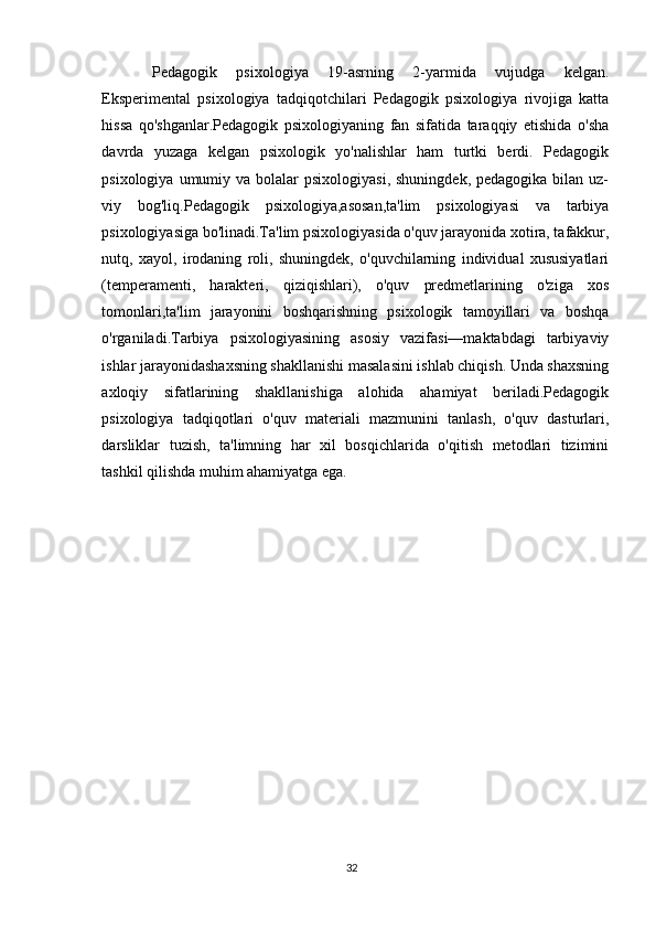 Pedagogik   psixologiya   19-asrning   2-yarmida   vujudga   kelgan.
Eksperimental   psixologiya   tadqiqotchilari   Pedagogik   psixologiya   rivojiga   katta
hissa   qo'shganlar.Pedagogik   psixologiyaning   fan   sifatida   taraqqiy   etishida   o'sha
davrda   yuzaga   kelgan   psixologik   yo'nalishlar   ham   turtki   berdi.   Pedagogik
psixologiya  umumiy  va  bolalar   psixologiyasi,  shuningdek,  pedagogika  bilan  uz-
viy   bog'liq.Pedagogik   psixologiya,asosan,ta'lim   psixologiyasi   va   tarbiya
psixologiyasiga bo'linadi.Ta'lim psixologiyasida o'quv jarayonida xotira, tafakkur,
nutq,   xayol,   irodaning   roli,   shuningdek,   o'quvchilarning   individual   xususiyatlari
(temperamenti,   harakteri,   qiziqishlari),   o'quv   predmetlarining   o'ziga   xos
tomonlari,ta'lim   jarayonini   boshqarishning   psixologik   tamoyillari   va   boshqa
o'rganiladi.Tarbiya   psixologiyasining   asosiy   vazifasi—maktabdagi   tarbiyaviy
ishlar jarayonidashaxsning shakllanishi masalasini ishlab chiqish. Unda shaxsning
axloqiy   sifatlarining   shakllanishiga   alohida   ahamiyat   beriladi.Pedagogik
psixologiya   tadqiqotlari   o'quv   materiali   mazmunini   tanlash,   o'quv   dasturlari,
darsliklar   tuzish,   ta'limning   har   xil   bosqichlarida   o'qitish   metodlari   tizimini
tashkil qilishda muhim ahamiyatga ega.
32