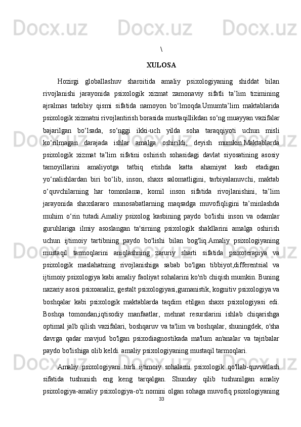 \
XULOSA
Hozirgi   globallashuv   sharoitida   amaliy   psixologiyaning   shiddat   bilan
rivojlanishi   jarayonida   psixologik   xizmat   zamonaviy   sifatli   ta’lim   tizimining
ajralmas   tarkibiy   qismi   sifatida   namoyon   b о ‘lmoqda.Umumta’lim   maktablarida
psixologik xizmatni rivojlantirish borasida mustaqillikdan s о ‘ng muayyan vazifalar
bajarilgan   b о ‘lsada,   s о ‘nggi   ikki-uch   yilda   soha   taraqqiyoti   uchun   misli
k о ‘rilmagan   darajada   ishlar   amalga   oshirildi,   deyish   mumkin.Maktablarda
psixologik   xizmat   ta’lim   sifatini   oshirish   sohasidagi   davlat   siyosatining   asosiy
tamoyillarini   amaliyotga   tatbiq   etishda   katta   ahamiyat   kasb   etadigan
y о ‘nalishlardan   biri   b о ‘lib,   inson,   shaxs   salomatligini,   tarbiyalanuvchi,   maktab
о ‘quvchilarning   har   tomonlama,   komil   inson   sifatida   rivojlanishini,   ta’lim
jarayonida   shaxslararo   munosabatlarning   maqsadga   muvofiqligini   ta’minlashda
muhim   о ‘rin   tutadi. Amaliy   psixolog   kasbining   paydo   bo'lishi   inson   va   odamlar
guruhlariga   ilmiy   asoslangan   ta'sirning   psixologik   shakllarini   amalga   oshirish
uchun   ijtimoiy   tartibning   paydo   bo'lishi   bilan   bog'liq.Amaliy   psixologiyaning
mustaqil   tarmoqlarini   aniqlashning   zaruriy   sharti   sifatida   psixoterapiya   va
psixologik   maslahatning   rivojlanishiga   sabab   bo'lgan   tibbiyot,differentsial   va
ijtimoiy psixologiya kabi amaliy faoliyat sohalarini ko'rib chiqish mumkin. Buning
nazariy asosi psixoanaliz , gestalt psixologiyasi, gumanistik , kognitiv psixologiya va
boshqalar   kabi   psixologik   maktablarda   taqdim   etilgan   shaxs   psixologiyasi   edi.
Boshqa   tomondan, iqtisodiy   manfaatlar ,   mehnat   resurslarini   ishlab   chiqarishga
optimal jalb qilish vazifalari, boshqaruv va ta'lim   va boshqalar , shuningdek, o'sha
davrga   qadar   mavjud   bo'lgan   psixodiagnostikada   ma'lum   an'analar   va   tajribalar
paydo bo'lishiga olib keldi. amaliy psixologiyaning mustaqil tarmoqlari.
Amaliy   psixologiyani   turli   ijtimoiy   sohalarni   psixologik   qo'llab-quvvatlash
sifatida   tushunish   eng   keng   tarqalgan.   Shunday   qilib   tushunilgan   amaliy
psixologiya-amaliy psixologiya-o'z nomini olgan sohaga muvofiq psixologiyaning
33
