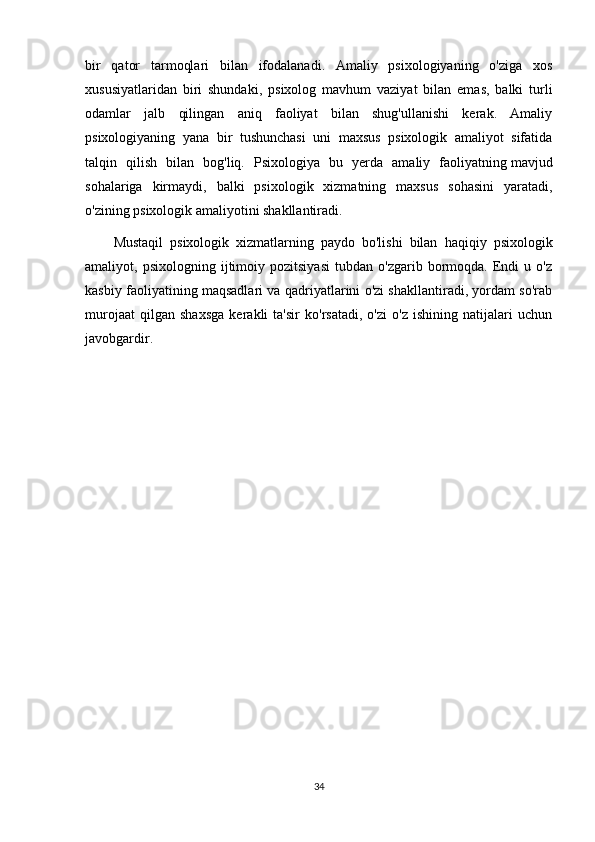 bir   qator   tarmoqlari   bilan   ifodalanadi.   Amaliy   psixologiyaning   o'ziga   xos
xususiyatlaridan   biri   shundaki ,   psixolog   mavhum   vaziyat   bilan   emas,   balki   turli
odamlar   jalb   qilingan   aniq   faoliyat   bilan   shug'ullanishi   kerak.   Amaliy
psixologiyaning   yana   bir   tushunchasi   uni   maxsus   psixologik   amaliyot   sifatida
talqin   qilish   bilan   bog'liq.   Psixologiya   bu   yerda   amaliy   faoliyatning   mavjud
sohalariga   kirmaydi ,   balki   psixologik   xizmatning   maxsus   sohasini   yaratadi,
o'zining psixologik amaliyotini shakllantiradi.
Mustaqil   psixologik   xizmatlarning   paydo   bo'lishi   bilan   haqiqiy   psixologik
amaliyot ,  psixologning   ijtimoiy  pozitsiyasi   tubdan   o'zgarib   bormoqda.   Endi   u  o'z
kasbiy faoliyatining maqsadlari va qadriyatlarini o'zi shakllantiradi, yordam so'rab
murojaat   qilgan   shaxsga   kerakli   ta'sir   ko'rsatadi,   o'zi   o'z   ishining   natijalari   uchun
javobgardir.
34
