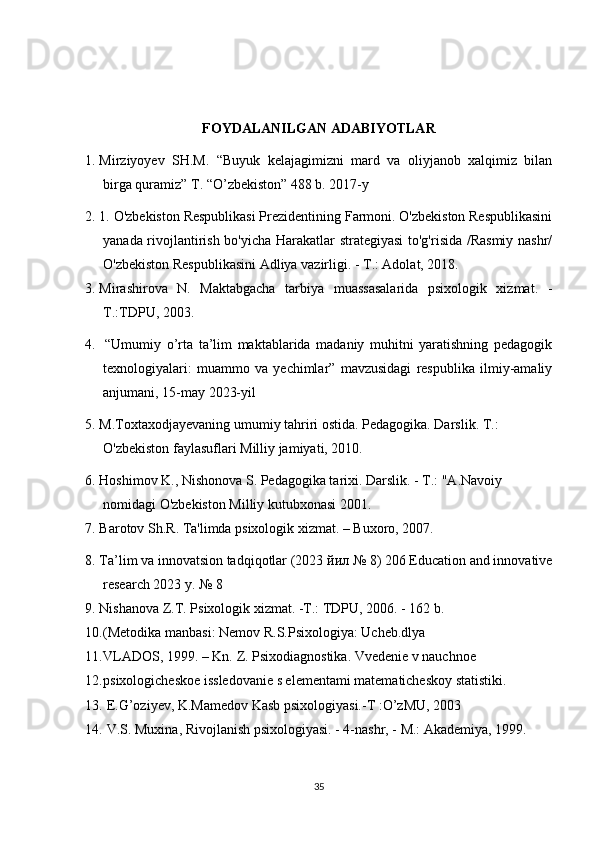 FOYDALANILGAN ADABIYOTLAR
1. Mirziyoyev   SH.M.   “Buyuk   kelajagimizni   mard   va   oliyjanob   xalqimiz   bilan
birga quramiz” T. “O’zbekiston” 488 b. 2017-y
2. 1. O'zbekiston Respublikasi Prezidentining Farmoni. O'zbekiston Respublikasini
yanada rivojlantirish bo'yicha Harakatlar strategiyasi  to'g'risida /Rasmiy nashr/
O'zbekiston Respublikasini Adliya vazirligi. - T.: Adolat, 2018.
3. Mirashirova   N.   Maktabgacha   tarbiya   muassasalarida   psixologik   xizmat.   -
T.:TDPU, 2003. 
4.   “Umumiy   o’rta   ta’lim   maktablarida   madaniy   muhitni   yaratishning   pedagogik
texnologiyalari:   muammo   va   yechimlar”   mavzusidagi   respublika   ilmiy-amaliy
anjumani, 15-may 2023-yil
5. M.Toxtaxodjayevaning umumiy tahriri ostida. Pedagogika. Darslik. T.: 
O'zbekiston faylasuflari Milliy jamiyati, 2010.
6. Hoshimov K., Nishonova S. Pedagogika tarixi. Darslik. - T.: "A.Navoiy 
nomidagi O'zbekiston Milliy kutubxonasi 2001.
7. Barotov Sh.R. Ta'limda psixologik xizmat. – Buxoro, 2007.     
8. Ta’lim va innovatsion tadqiqotlar (2023  йил  № 8) 206 Education and innovative
research 2023 y. № 8
9. Nishanova Z.T. Psixologik xizmat. -T.: TDPU, 2006. - 162 b. 
10. (Metodika manbasi: Nemov R.S.Psixologiya: Ucheb.dlya 
11. VLADOS, 1999. – Kn. Z. Psixodiagnostika. Vvedenie v nauchnoe 
12. psixologicheskoe issledovanie s elementami matematicheskoy statistiki.    
13.   E.G’oziyev, K.Mamedov Kasb psixologiyasi.-T :O’zMU, 2003
14.   V.S. Muxina, Rivojlanish psixologiyasi. - 4-nashr, - M.: Akademiya, 1999. 
35 